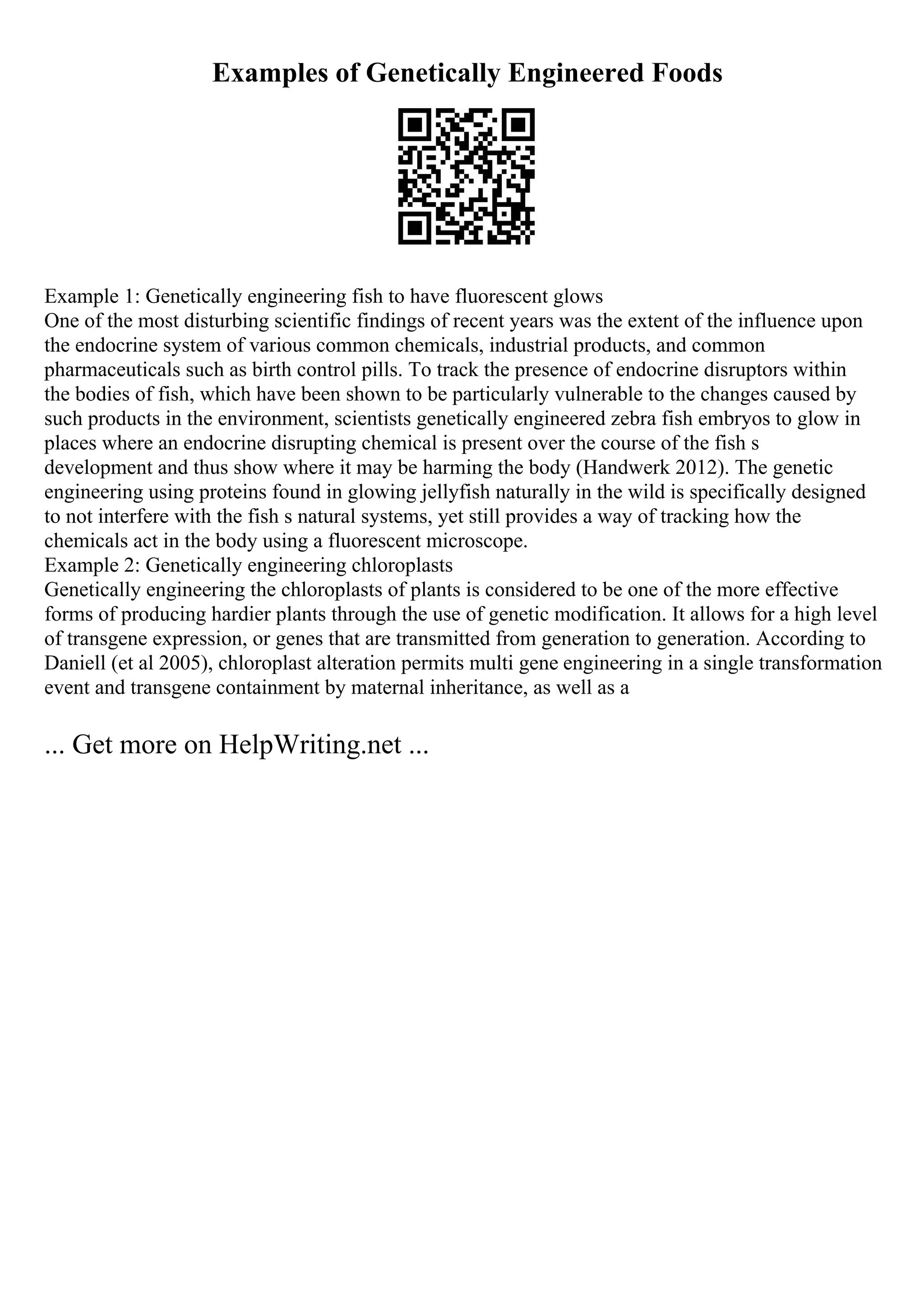 Examples of Genetically Engineered Foods
Example 1: Genetically engineering fish to have fluorescent glows
One of the most disturbing scientific findings of recent years was the extent of the influence upon
the endocrine system of various common chemicals, industrial products, and common
pharmaceuticals such as birth control pills. To track the presence of endocrine disruptors within
the bodies of fish, which have been shown to be particularly vulnerable to the changes caused by
such products in the environment, scientists genetically engineered zebra fish embryos to glow in
places where an endocrine disrupting chemical is present over the course of the fish s
development and thus show where it may be harming the body (Handwerk 2012). The genetic
engineering using proteins found in glowing jellyfish naturally in the wild is specifically designed
to not interfere with the fish s natural systems, yet still provides a way of tracking how the
chemicals act in the body using a fluorescent microscope.
Example 2: Genetically engineering chloroplasts
Genetically engineering the chloroplasts of plants is considered to be one of the more effective
forms of producing hardier plants through the use of genetic modification. It allows for a high level
of transgene expression, or genes that are transmitted from generation to generation. According to
Daniell (et al 2005), chloroplast alteration permits multi gene engineering in a single transformation
event and transgene containment by maternal inheritance, as well as a
... Get more on HelpWriting.net ...
 