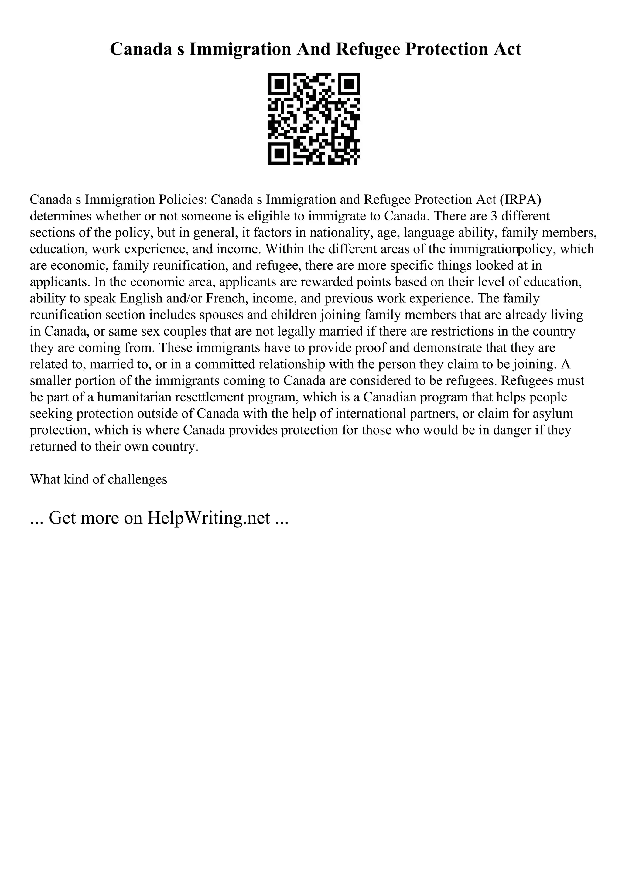 Canada s Immigration And Refugee Protection Act
Canada s Immigration Policies: Canada s Immigration and Refugee Protection Act (IRPA)
determines whether or not someone is eligible to immigrate to Canada. There are 3 different
sections of the policy, but in general, it factors in nationality, age, language ability, family members,
education, work experience, and income. Within the different areas of the immigrationpolicy, which
are economic, family reunification, and refugee, there are more specific things looked at in
applicants. In the economic area, applicants are rewarded points based on their level of education,
ability to speak English and/or French, income, and previous work experience. The family
reunification section includes spouses and children joining family members that are already living
in Canada, or same sex couples that are not legally married if there are restrictions in the country
they are coming from. These immigrants have to provide proof and demonstrate that they are
related to, married to, or in a committed relationship with the person they claim to be joining. A
smaller portion of the immigrants coming to Canada are considered to be refugees. Refugees must
be part of a humanitarian resettlement program, which is a Canadian program that helps people
seeking protection outside of Canada with the help of international partners, or claim for asylum
protection, which is where Canada provides protection for those who would be in danger if they
returned to their own country.
What kind of challenges
... Get more on HelpWriting.net ...
 