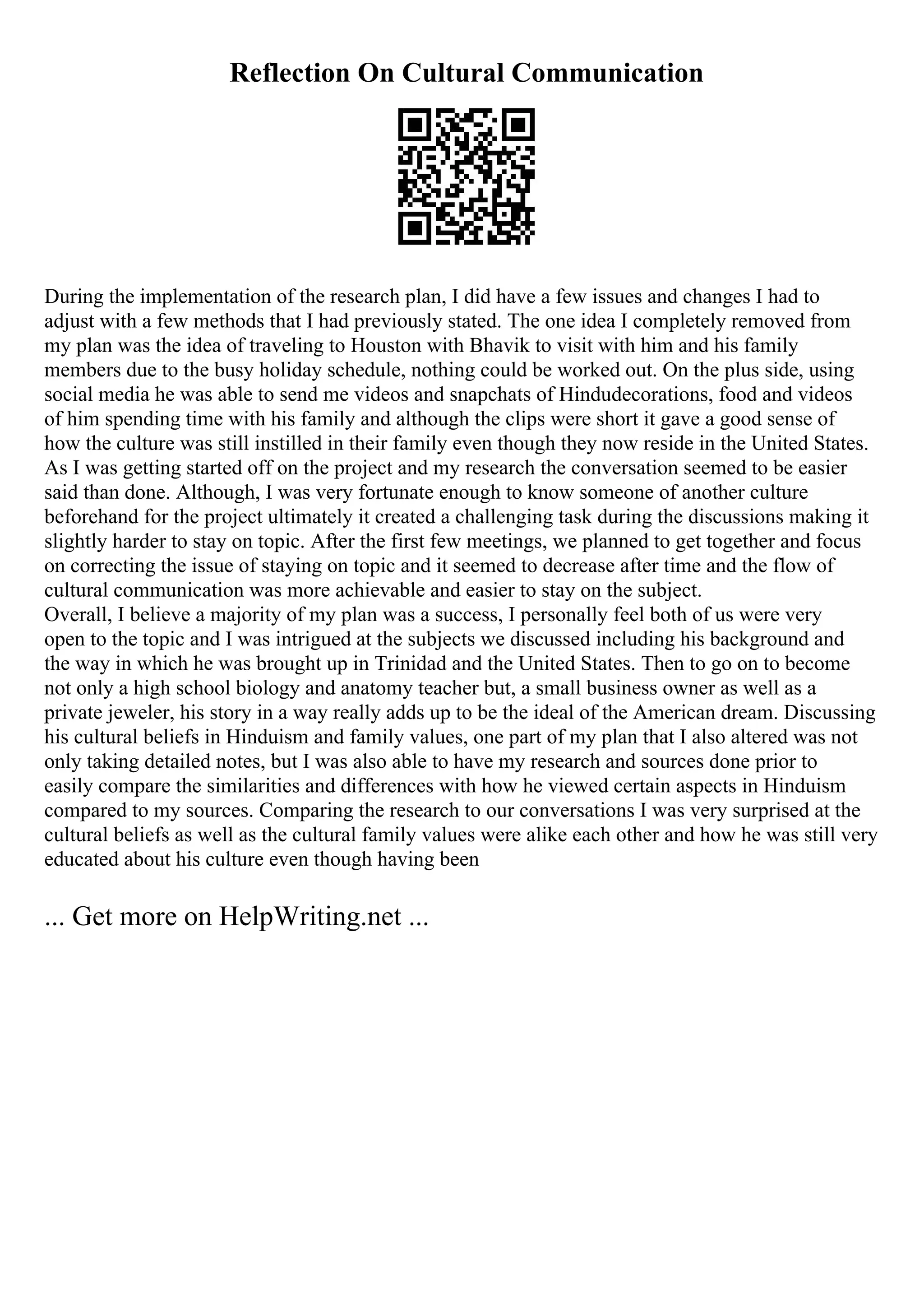 Reflection On Cultural Communication
During the implementation of the research plan, I did have a few issues and changes I had to
adjust with a few methods that I had previously stated. The one idea I completely removed from
my plan was the idea of traveling to Houston with Bhavik to visit with him and his family
members due to the busy holiday schedule, nothing could be worked out. On the plus side, using
social media he was able to send me videos and snapchats of Hindudecorations, food and videos
of him spending time with his family and although the clips were short it gave a good sense of
how the culture was still instilled in their family even though they now reside in the United States.
As I was getting started off on the project and my research the conversation seemed to be easier
said than done. Although, I was very fortunate enough to know someone of another culture
beforehand for the project ultimately it created a challenging task during the discussions making it
slightly harder to stay on topic. After the first few meetings, we planned to get together and focus
on correcting the issue of staying on topic and it seemed to decrease after time and the flow of
cultural communication was more achievable and easier to stay on the subject.
Overall, I believe a majority of my plan was a success, I personally feel both of us were very
open to the topic and I was intrigued at the subjects we discussed including his background and
the way in which he was brought up in Trinidad and the United States. Then to go on to become
not only a high school biology and anatomy teacher but, a small business owner as well as a
private jeweler, his story in a way really adds up to be the ideal of the American dream. Discussing
his cultural beliefs in Hinduism and family values, one part of my plan that I also altered was not
only taking detailed notes, but I was also able to have my research and sources done prior to
easily compare the similarities and differences with how he viewed certain aspects in Hinduism
compared to my sources. Comparing the research to our conversations I was very surprised at the
cultural beliefs as well as the cultural family values were alike each other and how he was still very
educated about his culture even though having been
... Get more on HelpWriting.net ...
 