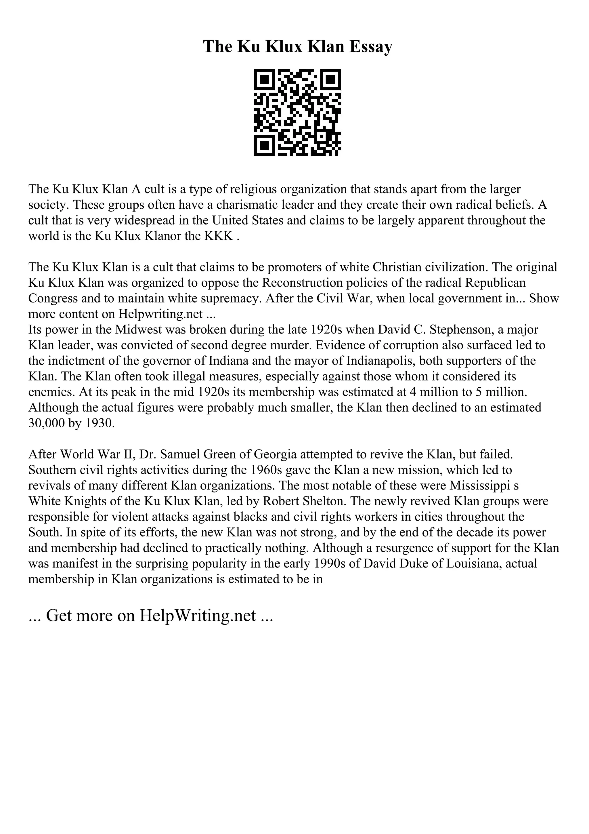 The Ku Klux Klan Essay
The Ku Klux Klan A cult is a type of religious organization that stands apart from the larger
society. These groups often have a charismatic leader and they create their own radical beliefs. A
cult that is very widespread in the United States and claims to be largely apparent throughout the
world is the Ku Klux Klanor the KKK .
The Ku Klux Klan is a cult that claims to be promoters of white Christian civilization. The original
Ku Klux Klan was organized to oppose the Reconstruction policies of the radical Republican
Congress and to maintain white supremacy. After the Civil War, when local government in... Show
more content on Helpwriting.net ...
Its power in the Midwest was broken during the late 1920s when David C. Stephenson, a major
Klan leader, was convicted of second degree murder. Evidence of corruption also surfaced led to
the indictment of the governor of Indiana and the mayor of Indianapolis, both supporters of the
Klan. The Klan often took illegal measures, especially against those whom it considered its
enemies. At its peak in the mid 1920s its membership was estimated at 4 million to 5 million.
Although the actual figures were probably much smaller, the Klan then declined to an estimated
30,000 by 1930.
After World War II, Dr. Samuel Green of Georgia attempted to revive the Klan, but failed.
Southern civil rights activities during the 1960s gave the Klan a new mission, which led to
revivals of many different Klan organizations. The most notable of these were Mississippi s
White Knights of the Ku Klux Klan, led by Robert Shelton. The newly revived Klan groups were
responsible for violent attacks against blacks and civil rights workers in cities throughout the
South. In spite of its efforts, the new Klan was not strong, and by the end of the decade its power
and membership had declined to practically nothing. Although a resurgence of support for the Klan
was manifest in the surprising popularity in the early 1990s of David Duke of Louisiana, actual
membership in Klan organizations is estimated to be in
... Get more on HelpWriting.net ...
 