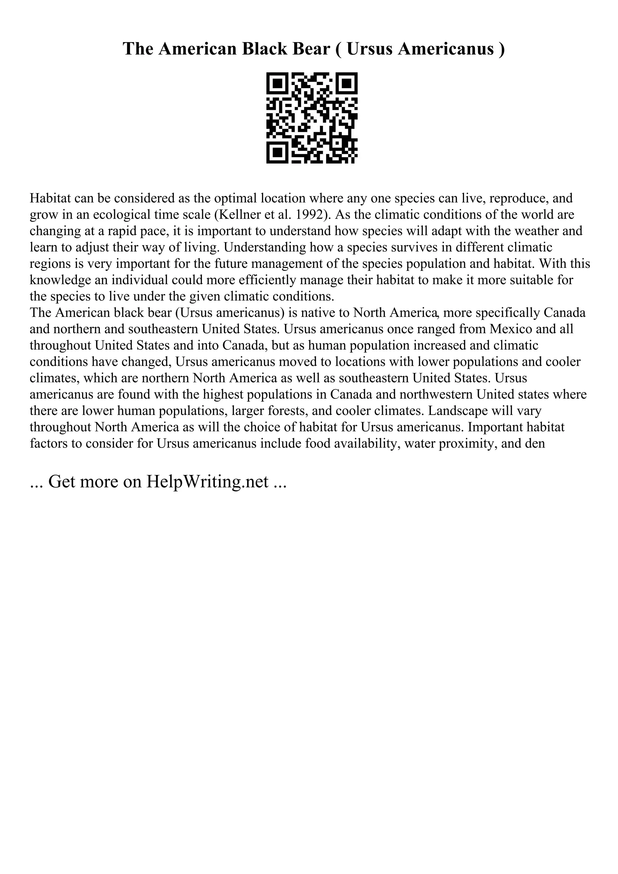 The American Black Bear ( Ursus Americanus )
Habitat can be considered as the optimal location where any one species can live, reproduce, and
grow in an ecological time scale (Kellner et al. 1992). As the climatic conditions of the world are
changing at a rapid pace, it is important to understand how species will adapt with the weather and
learn to adjust their way of living. Understanding how a species survives in different climatic
regions is very important for the future management of the species population and habitat. With this
knowledge an individual could more efficiently manage their habitat to make it more suitable for
the species to live under the given climatic conditions.
The American black bear (Ursus americanus) is native to North America, more specifically Canada
and northern and southeastern United States. Ursus americanus once ranged from Mexico and all
throughout United States and into Canada, but as human population increased and climatic
conditions have changed, Ursus americanus moved to locations with lower populations and cooler
climates, which are northern North America as well as southeastern United States. Ursus
americanus are found with the highest populations in Canada and northwestern United states where
there are lower human populations, larger forests, and cooler climates. Landscape will vary
throughout North America as will the choice of habitat for Ursus americanus. Important habitat
factors to consider for Ursus americanus include food availability, water proximity, and den
... Get more on HelpWriting.net ...
 