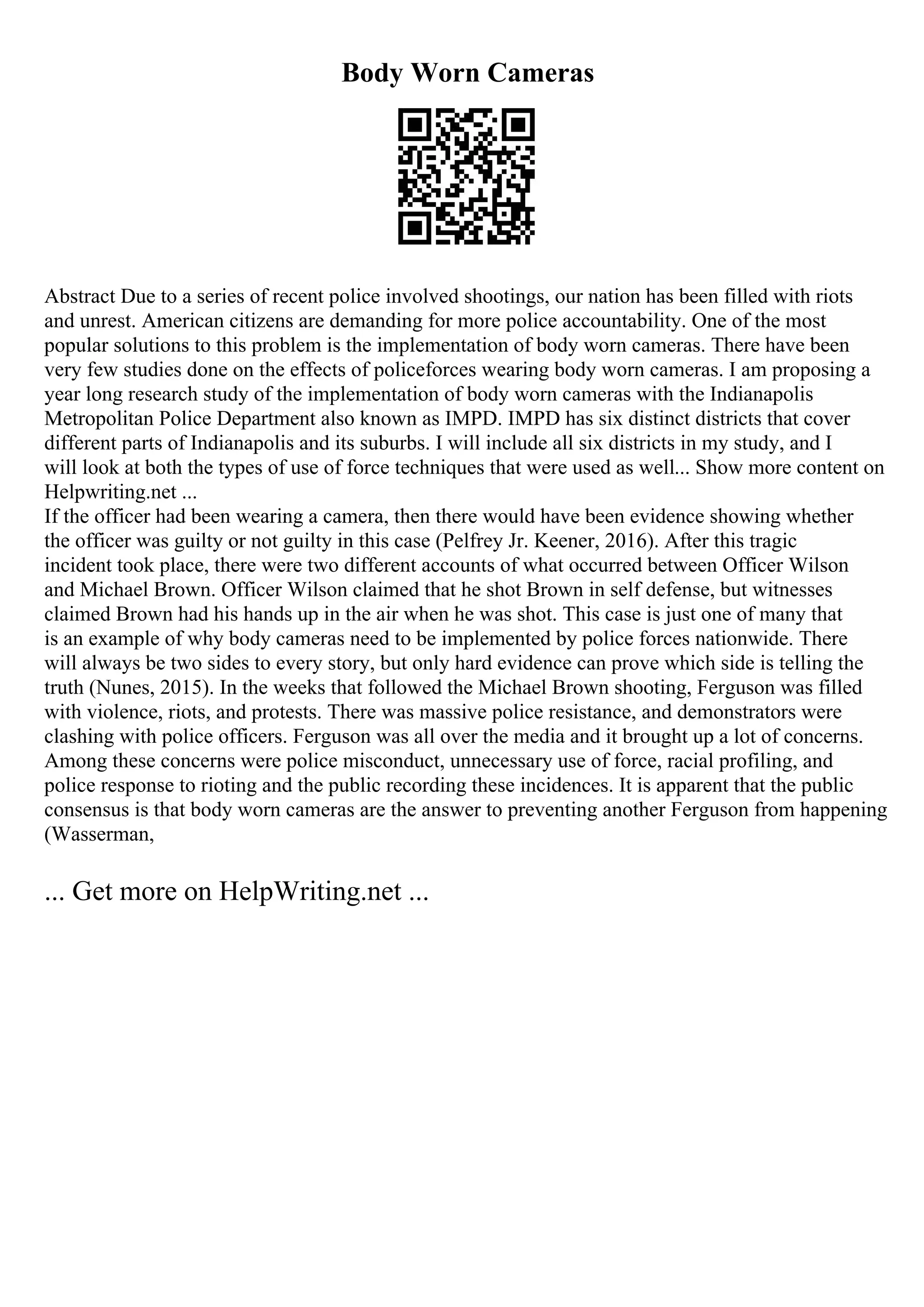 Body Worn Cameras
Abstract Due to a series of recent police involved shootings, our nation has been filled with riots
and unrest. American citizens are demanding for more police accountability. One of the most
popular solutions to this problem is the implementation of body worn cameras. There have been
very few studies done on the effects of policeforces wearing body worn cameras. I am proposing a
year long research study of the implementation of body worn cameras with the Indianapolis
Metropolitan Police Department also known as IMPD. IMPD has six distinct districts that cover
different parts of Indianapolis and its suburbs. I will include all six districts in my study, and I
will look at both the types of use of force techniques that were used as well... Show more content on
Helpwriting.net ...
If the officer had been wearing a camera, then there would have been evidence showing whether
the officer was guilty or not guilty in this case (Pelfrey Jr. Keener, 2016). After this tragic
incident took place, there were two different accounts of what occurred between Officer Wilson
and Michael Brown. Officer Wilson claimed that he shot Brown in self defense, but witnesses
claimed Brown had his hands up in the air when he was shot. This case is just one of many that
is an example of why body cameras need to be implemented by police forces nationwide. There
will always be two sides to every story, but only hard evidence can prove which side is telling the
truth (Nunes, 2015). In the weeks that followed the Michael Brown shooting, Ferguson was filled
with violence, riots, and protests. There was massive police resistance, and demonstrators were
clashing with police officers. Ferguson was all over the media and it brought up a lot of concerns.
Among these concerns were police misconduct, unnecessary use of force, racial profiling, and
police response to rioting and the public recording these incidences. It is apparent that the public
consensus is that body worn cameras are the answer to preventing another Ferguson from happening
(Wasserman,
... Get more on HelpWriting.net ...
 