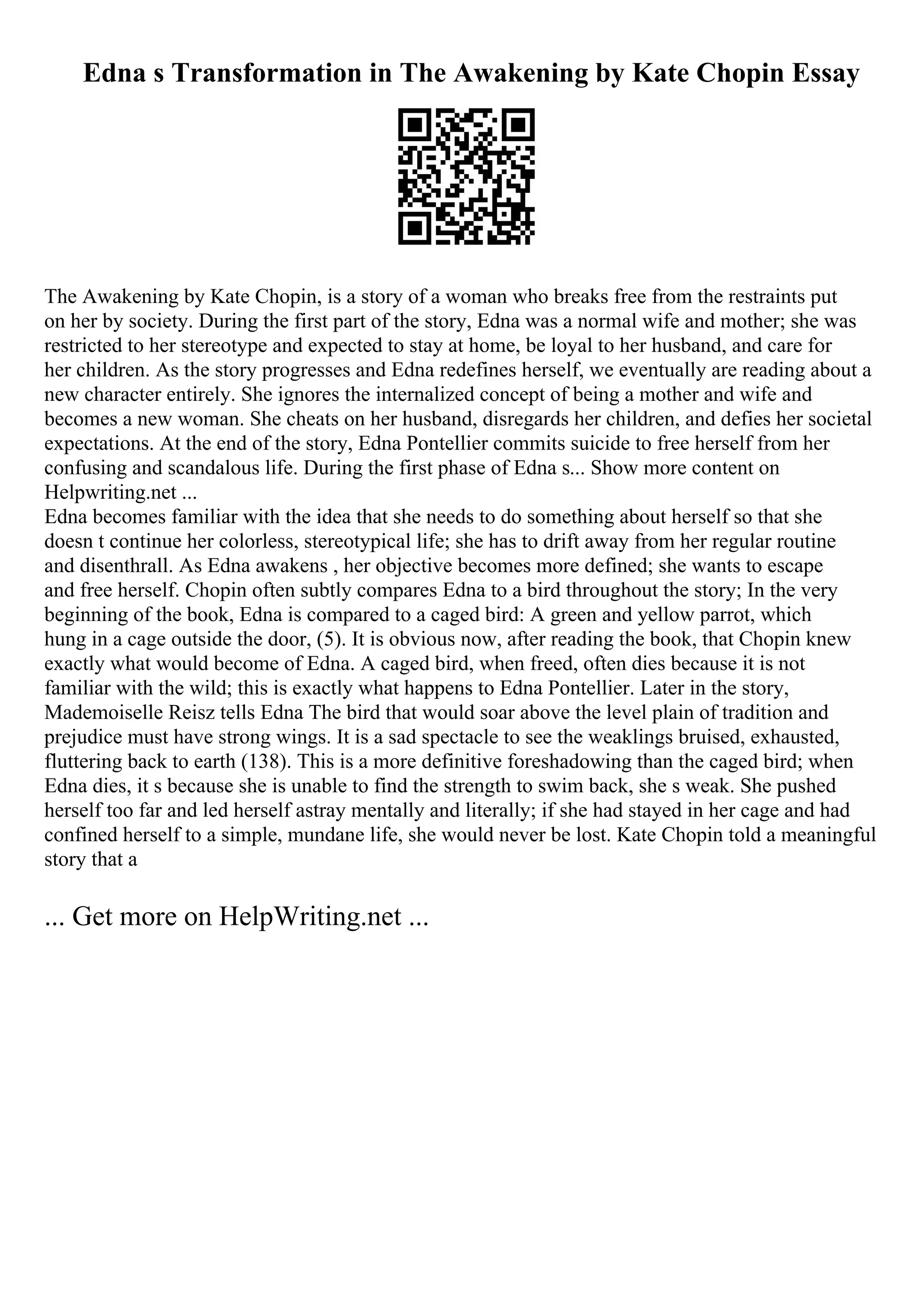 Edna s Transformation in The Awakening by Kate Chopin Essay
The Awakening by Kate Chopin, is a story of a woman who breaks free from the restraints put
on her by society. During the first part of the story, Edna was a normal wife and mother; she was
restricted to her stereotype and expected to stay at home, be loyal to her husband, and care for
her children. As the story progresses and Edna redefines herself, we eventually are reading about a
new character entirely. She ignores the internalized concept of being a mother and wife and
becomes a new woman. She cheats on her husband, disregards her children, and defies her societal
expectations. At the end of the story, Edna Pontellier commits suicide to free herself from her
confusing and scandalous life. During the first phase of Edna s... Show more content on
Helpwriting.net ...
Edna becomes familiar with the idea that she needs to do something about herself so that she
doesn t continue her colorless, stereotypical life; she has to drift away from her regular routine
and disenthrall. As Edna awakens , her objective becomes more defined; she wants to escape
and free herself. Chopin often subtly compares Edna to a bird throughout the story; In the very
beginning of the book, Edna is compared to a caged bird: A green and yellow parrot, which
hung in a cage outside the door, (5). It is obvious now, after reading the book, that Chopin knew
exactly what would become of Edna. A caged bird, when freed, often dies because it is not
familiar with the wild; this is exactly what happens to Edna Pontellier. Later in the story,
Mademoiselle Reisz tells Edna The bird that would soar above the level plain of tradition and
prejudice must have strong wings. It is a sad spectacle to see the weaklings bruised, exhausted,
fluttering back to earth (138). This is a more definitive foreshadowing than the caged bird; when
Edna dies, it s because she is unable to find the strength to swim back, she s weak. She pushed
herself too far and led herself astray mentally and literally; if she had stayed in her cage and had
confined herself to a simple, mundane life, she would never be lost. Kate Chopin told a meaningful
story that a
... Get more on HelpWriting.net ...
 