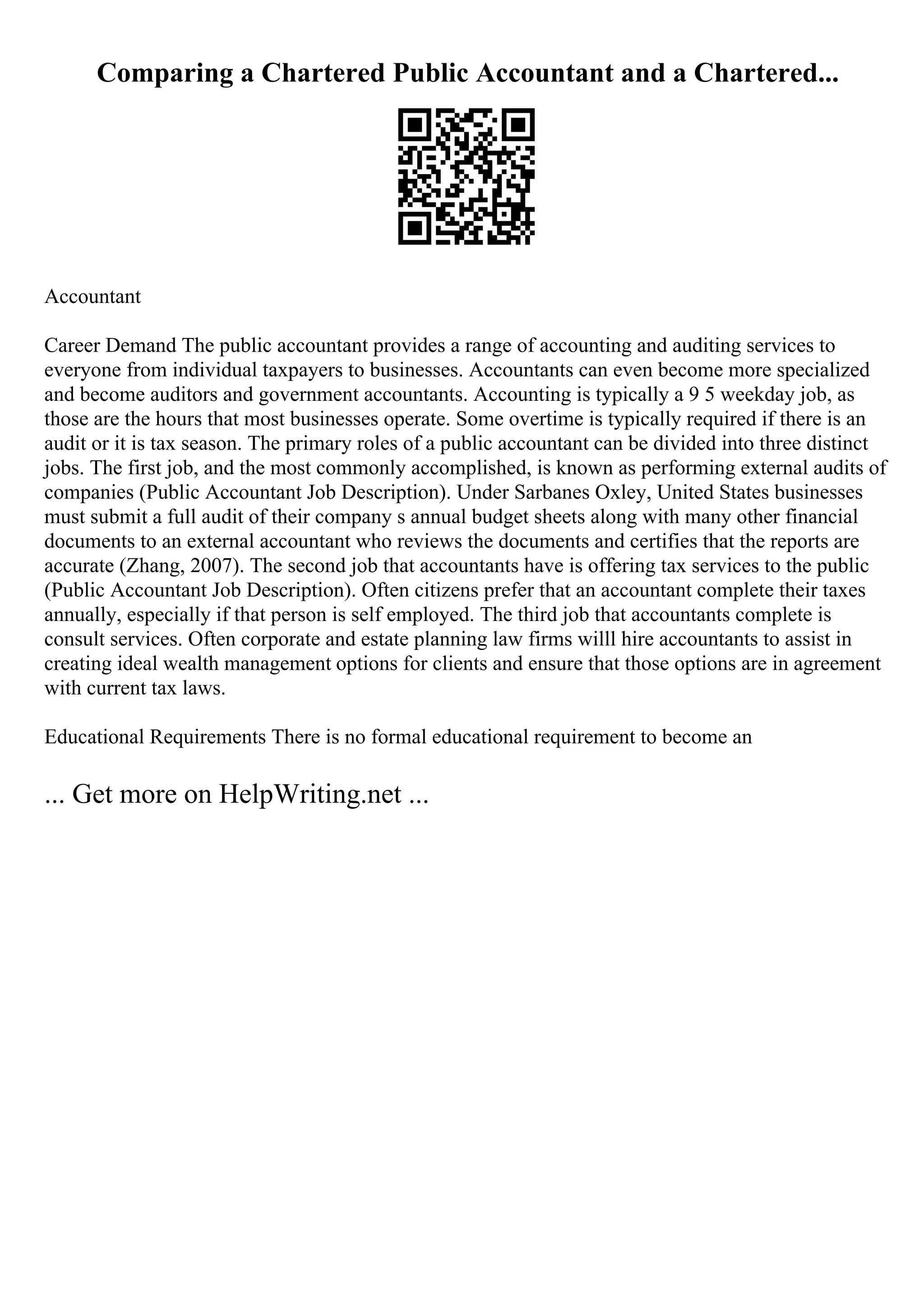 Comparing a Chartered Public Accountant and a Chartered...
Accountant
Career Demand The public accountant provides a range of accounting and auditing services to
everyone from individual taxpayers to businesses. Accountants can even become more specialized
and become auditors and government accountants. Accounting is typically a 9 5 weekday job, as
those are the hours that most businesses operate. Some overtime is typically required if there is an
audit or it is tax season. The primary roles of a public accountant can be divided into three distinct
jobs. The first job, and the most commonly accomplished, is known as performing external audits of
companies (Public Accountant Job Description). Under Sarbanes Oxley, United States businesses
must submit a full audit of their company s annual budget sheets along with many other financial
documents to an external accountant who reviews the documents and certifies that the reports are
accurate (Zhang, 2007). The second job that accountants have is offering tax services to the public
(Public Accountant Job Description). Often citizens prefer that an accountant complete their taxes
annually, especially if that person is self employed. The third job that accountants complete is
consult services. Often corporate and estate planning law firms willl hire accountants to assist in
creating ideal wealth management options for clients and ensure that those options are in agreement
with current tax laws.
Educational Requirements There is no formal educational requirement to become an
... Get more on HelpWriting.net ...
 