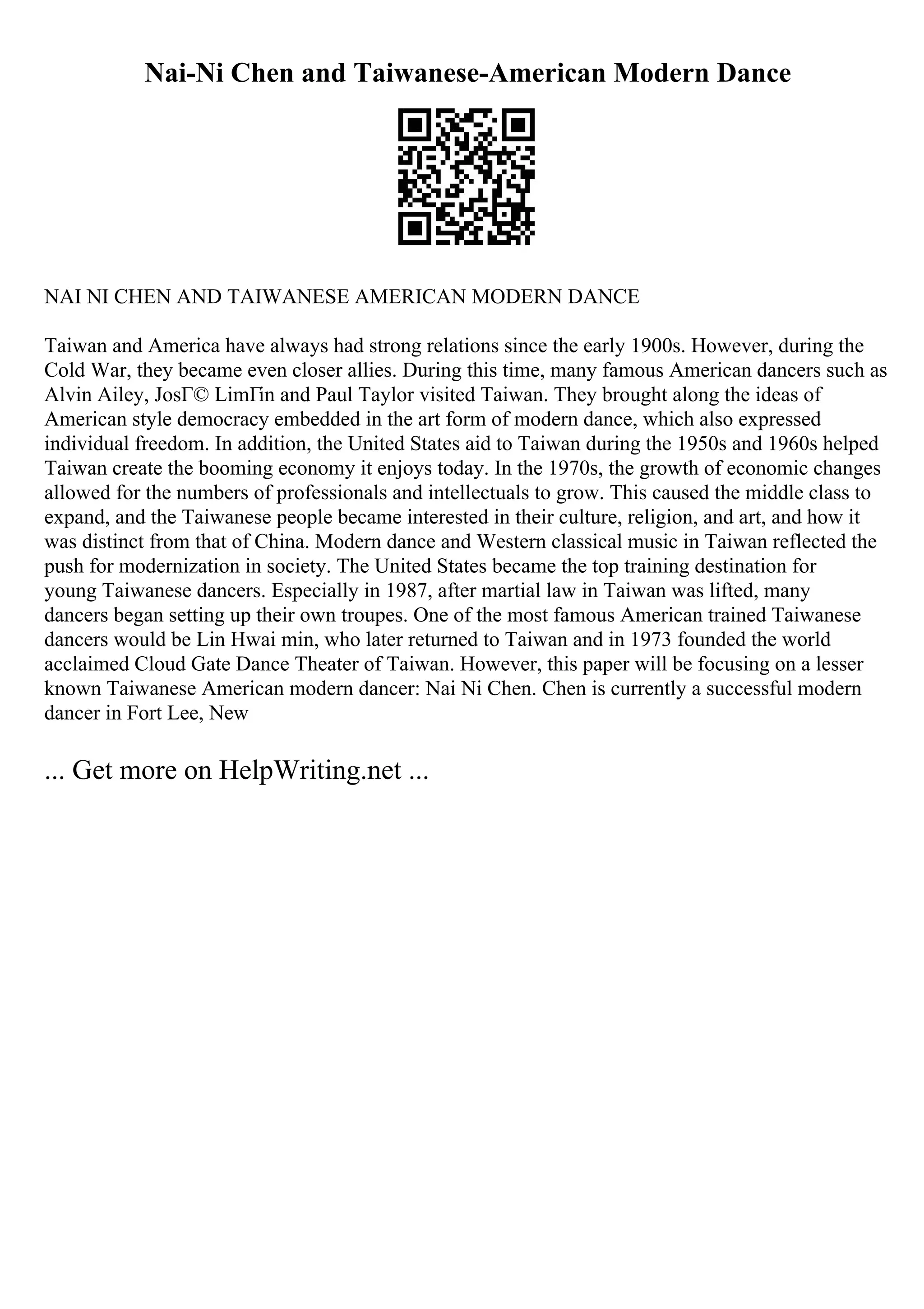 Nai-Ni Chen and Taiwanese-American Modern Dance
NAI NI CHEN AND TAIWANESE AMERICAN MODERN DANCE
Taiwan and America have always had strong relations since the early 1900s. However, during the
Cold War, they became even closer allies. During this time, many famous American dancers such as
Alvin Ailey, JosГ© LimГіn and Paul Taylor visited Taiwan. They brought along the ideas of
American style democracy embedded in the art form of modern dance, which also expressed
individual freedom. In addition, the United States aid to Taiwan during the 1950s and 1960s helped
Taiwan create the booming economy it enjoys today. In the 1970s, the growth of economic changes
allowed for the numbers of professionals and intellectuals to grow. This caused the middle class to
expand, and the Taiwanese people became interested in their culture, religion, and art, and how it
was distinct from that of China. Modern dance and Western classical music in Taiwan reflected the
push for modernization in society. The United States became the top training destination for
young Taiwanese dancers. Especially in 1987, after martial law in Taiwan was lifted, many
dancers began setting up their own troupes. One of the most famous American trained Taiwanese
dancers would be Lin Hwai min, who later returned to Taiwan and in 1973 founded the world
acclaimed Cloud Gate Dance Theater of Taiwan. However, this paper will be focusing on a lesser
known Taiwanese American modern dancer: Nai Ni Chen. Chen is currently a successful modern
dancer in Fort Lee, New
... Get more on HelpWriting.net ...
 