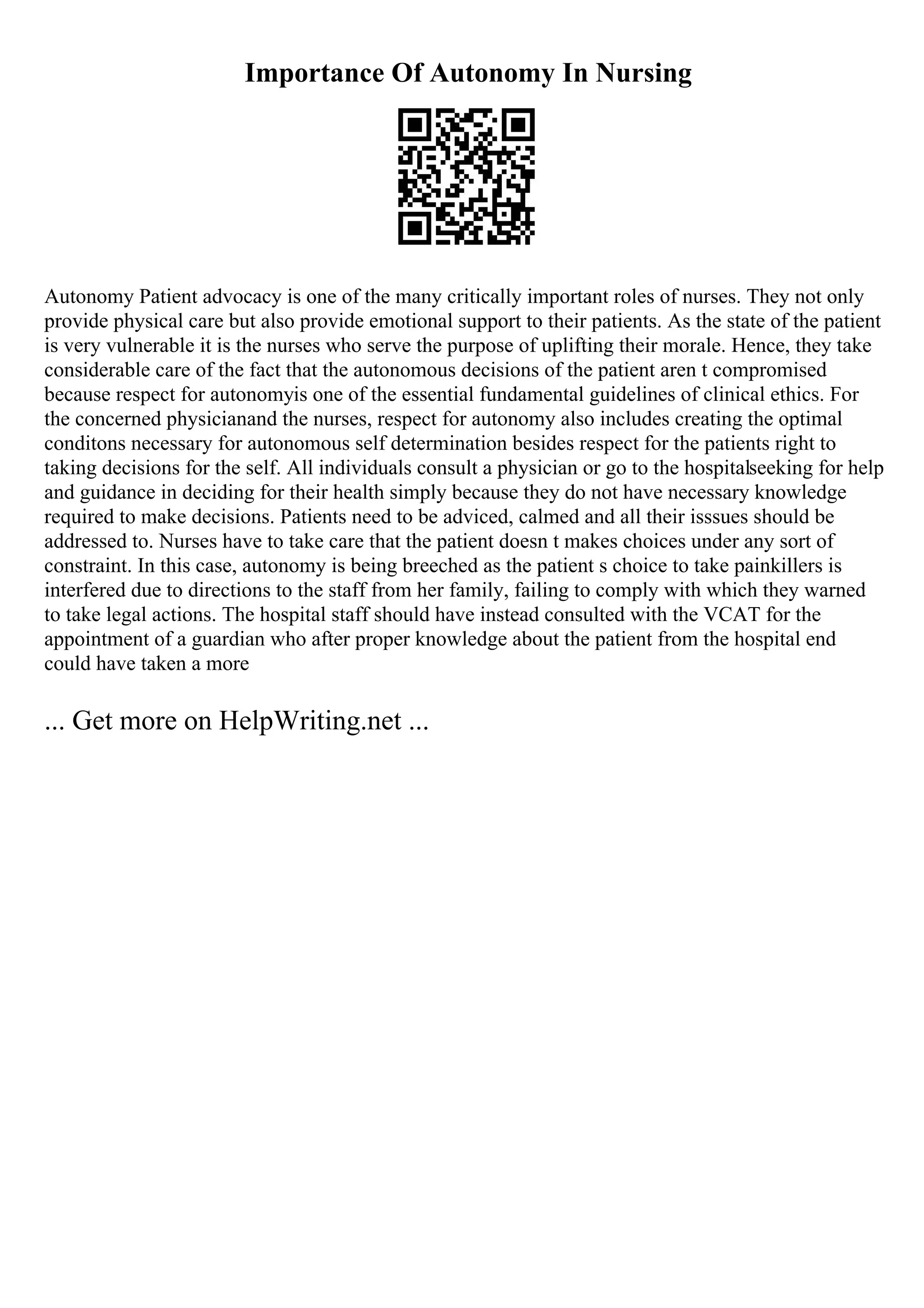 Importance Of Autonomy In Nursing
Autonomy Patient advocacy is one of the many critically important roles of nurses. They not only
provide physical care but also provide emotional support to their patients. As the state of the patient
is very vulnerable it is the nurses who serve the purpose of uplifting their morale. Hence, they take
considerable care of the fact that the autonomous decisions of the patient aren t compromised
because respect for autonomyis one of the essential fundamental guidelines of clinical ethics. For
the concerned physicianand the nurses, respect for autonomy also includes creating the optimal
conditons necessary for autonomous self determination besides respect for the patients right to
taking decisions for the self. All individuals consult a physician or go to the hospitalseeking for help
and guidance in deciding for their health simply because they do not have necessary knowledge
required to make decisions. Patients need to be adviced, calmed and all their isssues should be
addressed to. Nurses have to take care that the patient doesn t makes choices under any sort of
constraint. In this case, autonomy is being breeched as the patient s choice to take painkillers is
interfered due to directions to the staff from her family, failing to comply with which they warned
to take legal actions. The hospital staff should have instead consulted with the VCAT for the
appointment of a guardian who after proper knowledge about the patient from the hospital end
could have taken a more
... Get more on HelpWriting.net ...
 