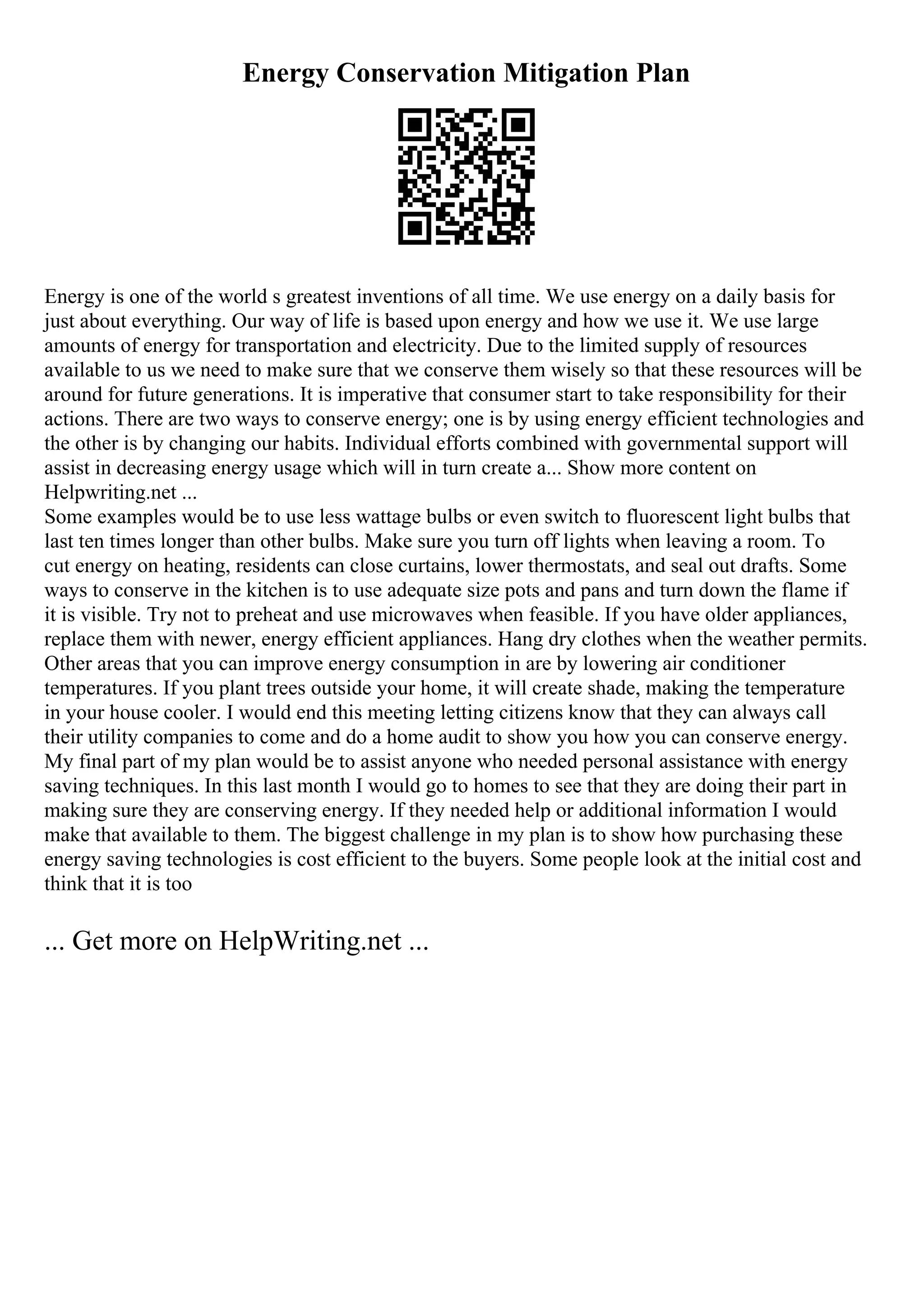 Energy Conservation Mitigation Plan
Energy is one of the world s greatest inventions of all time. We use energy on a daily basis for
just about everything. Our way of life is based upon energy and how we use it. We use large
amounts of energy for transportation and electricity. Due to the limited supply of resources
available to us we need to make sure that we conserve them wisely so that these resources will be
around for future generations. It is imperative that consumer start to take responsibility for their
actions. There are two ways to conserve energy; one is by using energy efficient technologies and
the other is by changing our habits. Individual efforts combined with governmental support will
assist in decreasing energy usage which will in turn create a... Show more content on
Helpwriting.net ...
Some examples would be to use less wattage bulbs or even switch to fluorescent light bulbs that
last ten times longer than other bulbs. Make sure you turn off lights when leaving a room. To
cut energy on heating, residents can close curtains, lower thermostats, and seal out drafts. Some
ways to conserve in the kitchen is to use adequate size pots and pans and turn down the flame if
it is visible. Try not to preheat and use microwaves when feasible. If you have older appliances,
replace them with newer, energy efficient appliances. Hang dry clothes when the weather permits.
Other areas that you can improve energy consumption in are by lowering air conditioner
temperatures. If you plant trees outside your home, it will create shade, making the temperature
in your house cooler. I would end this meeting letting citizens know that they can always call
their utility companies to come and do a home audit to show you how you can conserve energy.
My final part of my plan would be to assist anyone who needed personal assistance with energy
saving techniques. In this last month I would go to homes to see that they are doing their part in
making sure they are conserving energy. If they needed help or additional information I would
make that available to them. The biggest challenge in my plan is to show how purchasing these
energy saving technologies is cost efficient to the buyers. Some people look at the initial cost and
think that it is too
... Get more on HelpWriting.net ...
 