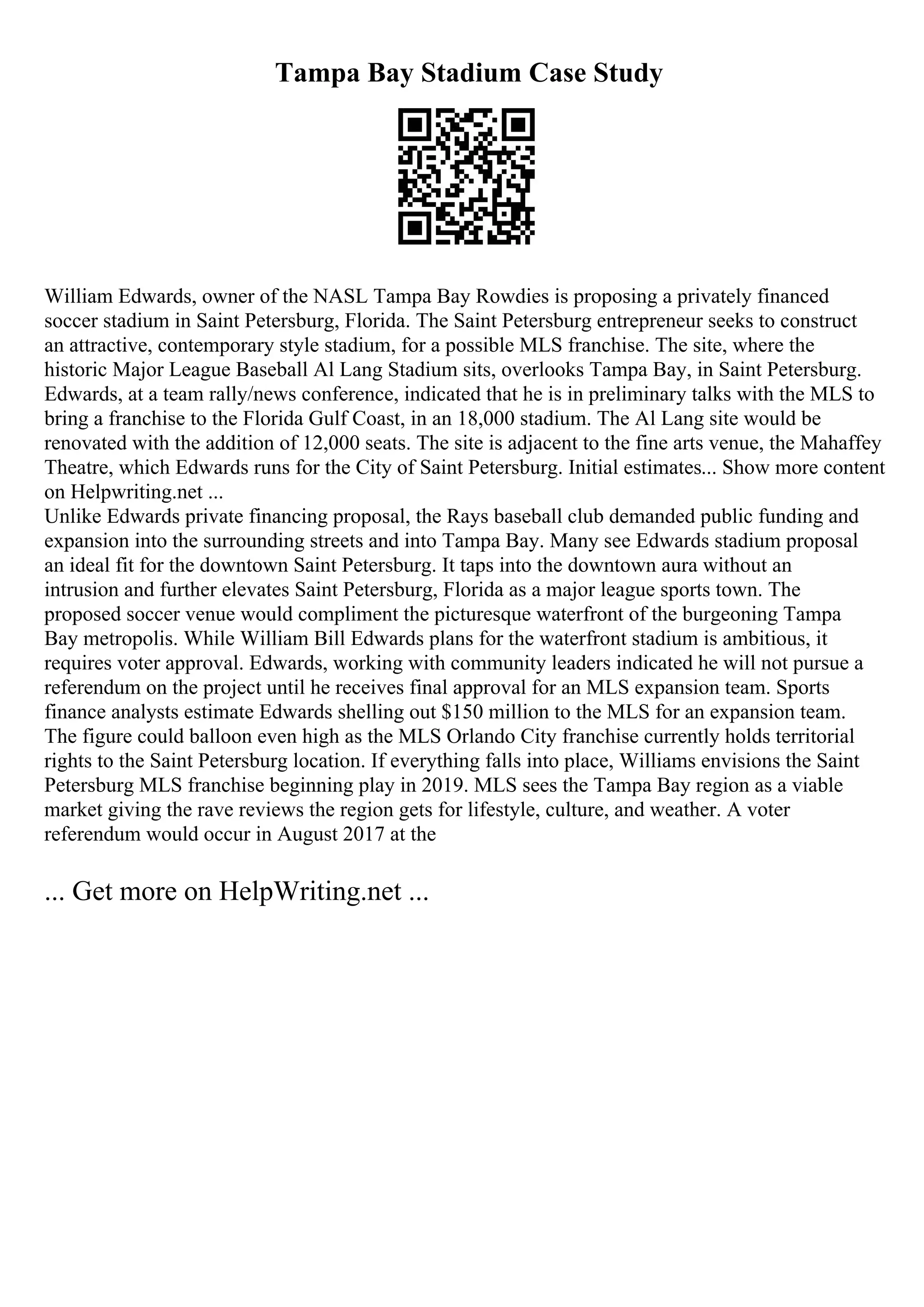 Tampa Bay Stadium Case Study
William Edwards, owner of the NASL Tampa Bay Rowdies is proposing a privately financed
soccer stadium in Saint Petersburg, Florida. The Saint Petersburg entrepreneur seeks to construct
an attractive, contemporary style stadium, for a possible MLS franchise. The site, where the
historic Major League Baseball Al Lang Stadium sits, overlooks Tampa Bay, in Saint Petersburg.
Edwards, at a team rally/news conference, indicated that he is in preliminary talks with the MLS to
bring a franchise to the Florida Gulf Coast, in an 18,000 stadium. The Al Lang site would be
renovated with the addition of 12,000 seats. The site is adjacent to the fine arts venue, the Mahaffey
Theatre, which Edwards runs for the City of Saint Petersburg. Initial estimates... Show more content
on Helpwriting.net ...
Unlike Edwards private financing proposal, the Rays baseball club demanded public funding and
expansion into the surrounding streets and into Tampa Bay. Many see Edwards stadium proposal
an ideal fit for the downtown Saint Petersburg. It taps into the downtown aura without an
intrusion and further elevates Saint Petersburg, Florida as a major league sports town. The
proposed soccer venue would compliment the picturesque waterfront of the burgeoning Tampa
Bay metropolis. While William Bill Edwards plans for the waterfront stadium is ambitious, it
requires voter approval. Edwards, working with community leaders indicated he will not pursue a
referendum on the project until he receives final approval for an MLS expansion team. Sports
finance analysts estimate Edwards shelling out $150 million to the MLS for an expansion team.
The figure could balloon even high as the MLS Orlando City franchise currently holds territorial
rights to the Saint Petersburg location. If everything falls into place, Williams envisions the Saint
Petersburg MLS franchise beginning play in 2019. MLS sees the Tampa Bay region as a viable
market giving the rave reviews the region gets for lifestyle, culture, and weather. A voter
referendum would occur in August 2017 at the
... Get more on HelpWriting.net ...
 