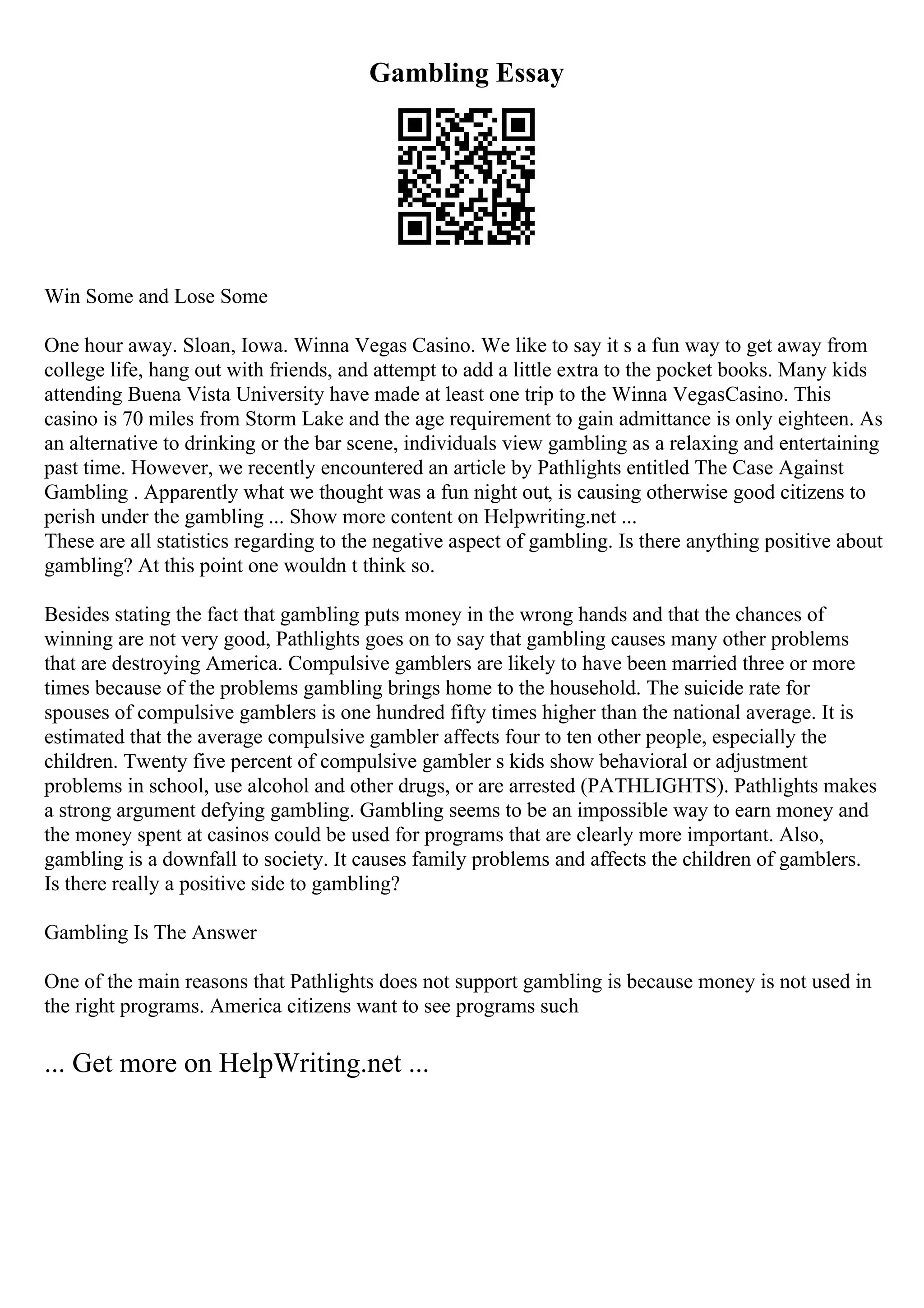 Gambling Essay
Win Some and Lose Some
One hour away. Sloan, Iowa. Winna Vegas Casino. We like to say it s a fun way to get away from
college life, hang out with friends, and attempt to add a little extra to the pocket books. Many kids
attending Buena Vista University have made at least one trip to the Winna VegasCasino. This
casino is 70 miles from Storm Lake and the age requirement to gain admittance is only eighteen. As
an alternative to drinking or the bar scene, individuals view gambling as a relaxing and entertaining
past time. However, we recently encountered an article by Pathlights entitled The Case Against
Gambling . Apparently what we thought was a fun night out, is causing otherwise good citizens to
perish under the gambling ... Show more content on Helpwriting.net ...
These are all statistics regarding to the negative aspect of gambling. Is there anything positive about
gambling? At this point one wouldn t think so.
Besides stating the fact that gambling puts money in the wrong hands and that the chances of
winning are not very good, Pathlights goes on to say that gambling causes many other problems
that are destroying America. Compulsive gamblers are likely to have been married three or more
times because of the problems gambling brings home to the household. The suicide rate for
spouses of compulsive gamblers is one hundred fifty times higher than the national average. It is
estimated that the average compulsive gambler affects four to ten other people, especially the
children. Twenty five percent of compulsive gambler s kids show behavioral or adjustment
problems in school, use alcohol and other drugs, or are arrested (PATHLIGHTS). Pathlights makes
a strong argument defying gambling. Gambling seems to be an impossible way to earn money and
the money spent at casinos could be used for programs that are clearly more important. Also,
gambling is a downfall to society. It causes family problems and affects the children of gamblers.
Is there really a positive side to gambling?
Gambling Is The Answer
One of the main reasons that Pathlights does not support gambling is because money is not used in
the right programs. America citizens want to see programs such
... Get more on HelpWriting.net ...
 