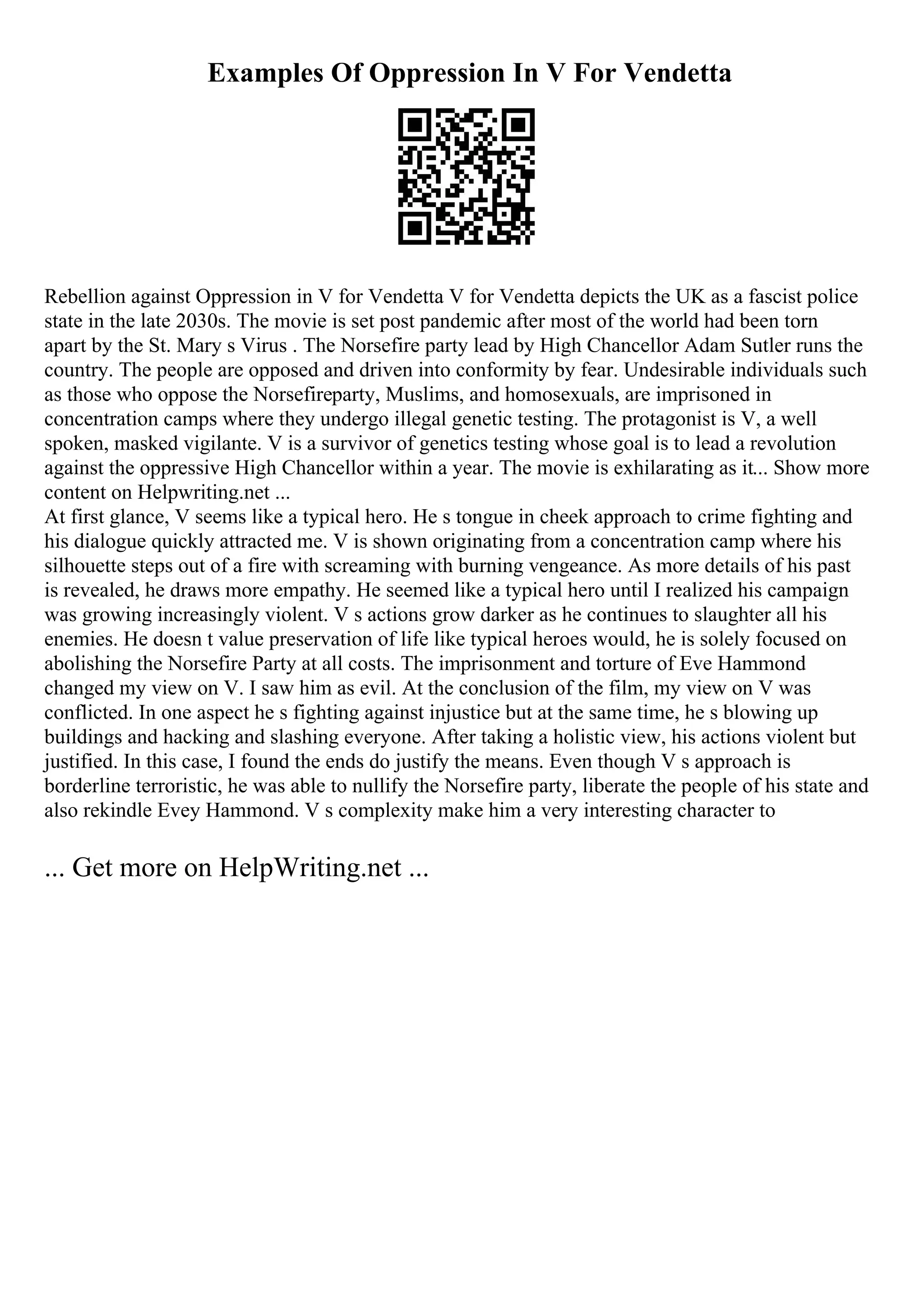 Examples Of Oppression In V For Vendetta
Rebellion against Oppression in V for Vendetta V for Vendetta depicts the UK as a fascist police
state in the late 2030s. The movie is set post pandemic after most of the world had been torn
apart by the St. Mary s Virus . The Norsefire party lead by High Chancellor Adam Sutler runs the
country. The people are opposed and driven into conformity by fear. Undesirable individuals such
as those who oppose the Norsefireparty, Muslims, and homosexuals, are imprisoned in
concentration camps where they undergo illegal genetic testing. The protagonist is V, a well
spoken, masked vigilante. V is a survivor of genetics testing whose goal is to lead a revolution
against the oppressive High Chancellor within a year. The movie is exhilarating as it... Show more
content on Helpwriting.net ...
At first glance, V seems like a typical hero. He s tongue in cheek approach to crime fighting and
his dialogue quickly attracted me. V is shown originating from a concentration camp where his
silhouette steps out of a fire with screaming with burning vengeance. As more details of his past
is revealed, he draws more empathy. He seemed like a typical hero until I realized his campaign
was growing increasingly violent. V s actions grow darker as he continues to slaughter all his
enemies. He doesn t value preservation of life like typical heroes would, he is solely focused on
abolishing the Norsefire Party at all costs. The imprisonment and torture of Eve Hammond
changed my view on V. I saw him as evil. At the conclusion of the film, my view on V was
conflicted. In one aspect he s fighting against injustice but at the same time, he s blowing up
buildings and hacking and slashing everyone. After taking a holistic view, his actions violent but
justified. In this case, I found the ends do justify the means. Even though V s approach is
borderline terroristic, he was able to nullify the Norsefire party, liberate the people of his state and
also rekindle Evey Hammond. V s complexity make him a very interesting character to
... Get more on HelpWriting.net ...
 