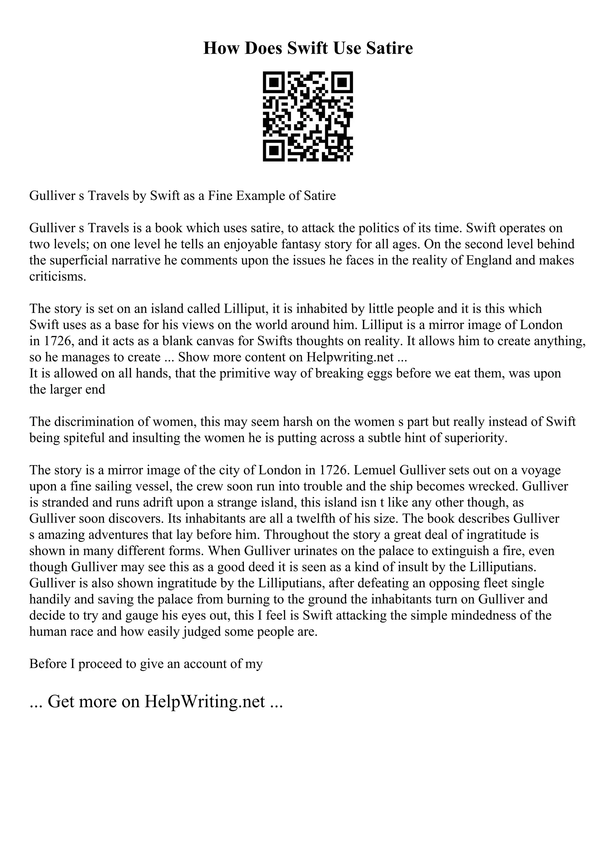 How Does Swift Use Satire
Gulliver s Travels by Swift as a Fine Example of Satire
Gulliver s Travels is a book which uses satire, to attack the politics of its time. Swift operates on
two levels; on one level he tells an enjoyable fantasy story for all ages. On the second level behind
the superficial narrative he comments upon the issues he faces in the reality of England and makes
criticisms.
The story is set on an island called Lilliput, it is inhabited by little people and it is this which
Swift uses as a base for his views on the world around him. Lilliput is a mirror image of London
in 1726, and it acts as a blank canvas for Swifts thoughts on reality. It allows him to create anything,
so he manages to create ... Show more content on Helpwriting.net ...
It is allowed on all hands, that the primitive way of breaking eggs before we eat them, was upon
the larger end
The discrimination of women, this may seem harsh on the women s part but really instead of Swift
being spiteful and insulting the women he is putting across a subtle hint of superiority.
The story is a mirror image of the city of London in 1726. Lemuel Gulliver sets out on a voyage
upon a fine sailing vessel, the crew soon run into trouble and the ship becomes wrecked. Gulliver
is stranded and runs adrift upon a strange island, this island isn t like any other though, as
Gulliver soon discovers. Its inhabitants are all a twelfth of his size. The book describes Gulliver
s amazing adventures that lay before him. Throughout the story a great deal of ingratitude is
shown in many different forms. When Gulliver urinates on the palace to extinguish a fire, even
though Gulliver may see this as a good deed it is seen as a kind of insult by the Lilliputians.
Gulliver is also shown ingratitude by the Lilliputians, after defeating an opposing fleet single
handily and saving the palace from burning to the ground the inhabitants turn on Gulliver and
decide to try and gauge his eyes out, this I feel is Swift attacking the simple mindedness of the
human race and how easily judged some people are.
Before I proceed to give an account of my
... Get more on HelpWriting.net ...
 