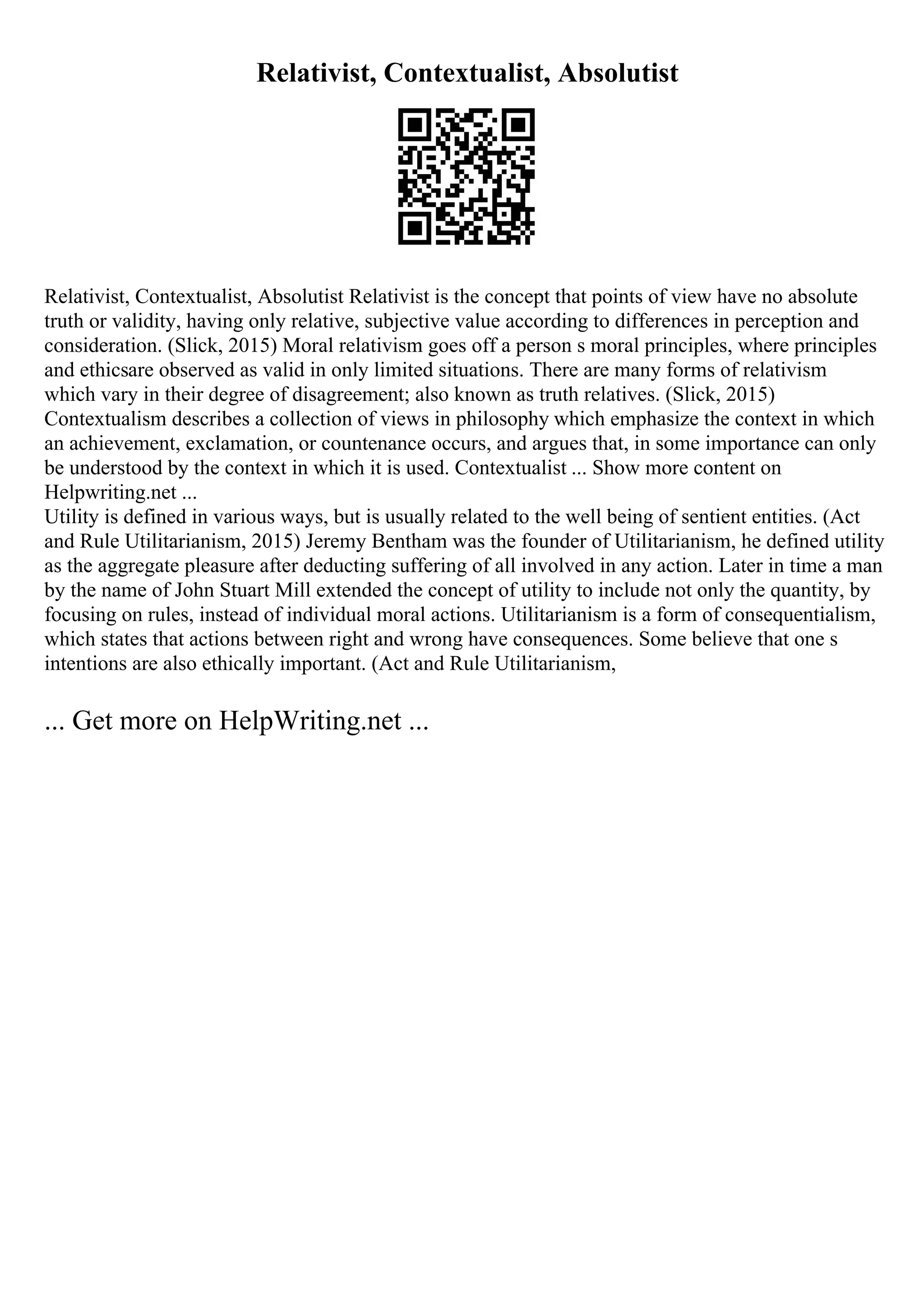 Relativist, Contextualist, Absolutist
Relativist, Contextualist, Absolutist Relativist is the concept that points of view have no absolute
truth or validity, having only relative, subjective value according to differences in perception and
consideration. (Slick, 2015) Moral relativism goes off a person s moral principles, where principles
and ethicsare observed as valid in only limited situations. There are many forms of relativism
which vary in their degree of disagreement; also known as truth relatives. (Slick, 2015)
Contextualism describes a collection of views in philosophy which emphasize the context in which
an achievement, exclamation, or countenance occurs, and argues that, in some importance can only
be understood by the context in which it is used. Contextualist ... Show more content on
Helpwriting.net ...
Utility is defined in various ways, but is usually related to the well being of sentient entities. (Act
and Rule Utilitarianism, 2015) Jeremy Bentham was the founder of Utilitarianism, he defined utility
as the aggregate pleasure after deducting suffering of all involved in any action. Later in time a man
by the name of John Stuart Mill extended the concept of utility to include not only the quantity, by
focusing on rules, instead of individual moral actions. Utilitarianism is a form of consequentialism,
which states that actions between right and wrong have consequences. Some believe that one s
intentions are also ethically important. (Act and Rule Utilitarianism,
... Get more on HelpWriting.net ...
 