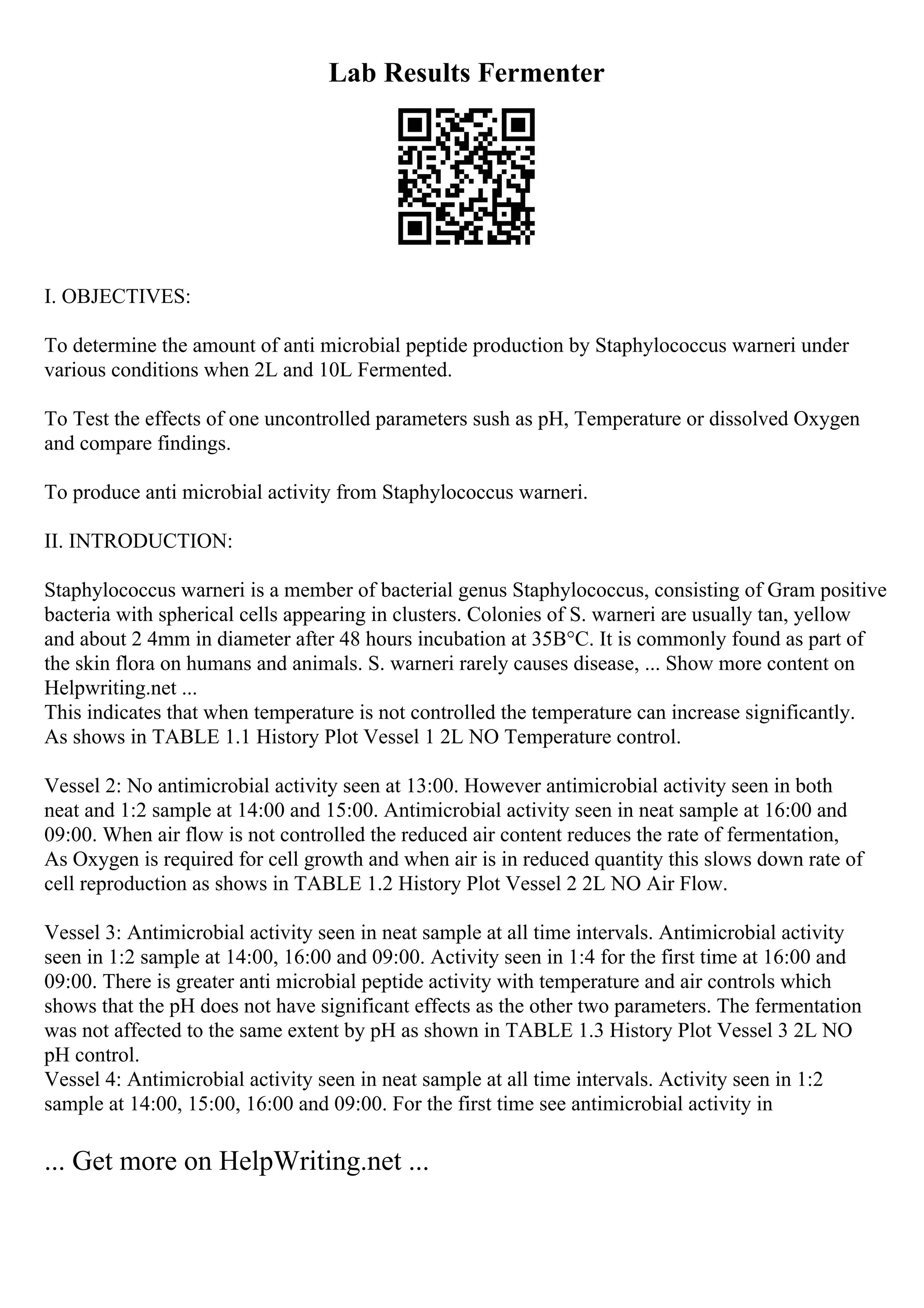 Lab Results Fermenter
I. OBJECTIVES:
To determine the amount of anti microbial peptide production by Staphylococcus warneri under
various conditions when 2L and 10L Fermented.
To Test the effects of one uncontrolled parameters sush as pH, Temperature or dissolved Oxygen
and compare findings.
To produce anti microbial activity from Staphylococcus warneri.
II. INTRODUCTION:
Staphylococcus warneri is a member of bacterial genus Staphylococcus, consisting of Gram positive
bacteria with spherical cells appearing in clusters. Colonies of S. warneri are usually tan, yellow
and about 2 4mm in diameter after 48 hours incubation at 35В°C. It is commonly found as part of
the skin flora on humans and animals. S. warneri rarely causes disease, ... Show more content on
Helpwriting.net ...
This indicates that when temperature is not controlled the temperature can increase significantly.
As shows in TABLE 1.1 History Plot Vessel 1 2L NO Temperature control.
Vessel 2: No antimicrobial activity seen at 13:00. However antimicrobial activity seen in both
neat and 1:2 sample at 14:00 and 15:00. Antimicrobial activity seen in neat sample at 16:00 and
09:00. When air flow is not controlled the reduced air content reduces the rate of fermentation,
As Oxygen is required for cell growth and when air is in reduced quantity this slows down rate of
cell reproduction as shows in TABLE 1.2 History Plot Vessel 2 2L NO Air Flow.
Vessel 3: Antimicrobial activity seen in neat sample at all time intervals. Antimicrobial activity
seen in 1:2 sample at 14:00, 16:00 and 09:00. Activity seen in 1:4 for the first time at 16:00 and
09:00. There is greater anti microbial peptide activity with temperature and air controls which
shows that the pH does not have significant effects as the other two parameters. The fermentation
was not affected to the same extent by pH as shown in TABLE 1.3 History Plot Vessel 3 2L NO
pH control.
Vessel 4: Antimicrobial activity seen in neat sample at all time intervals. Activity seen in 1:2
sample at 14:00, 15:00, 16:00 and 09:00. For the first time see antimicrobial activity in
... Get more on HelpWriting.net ...
 