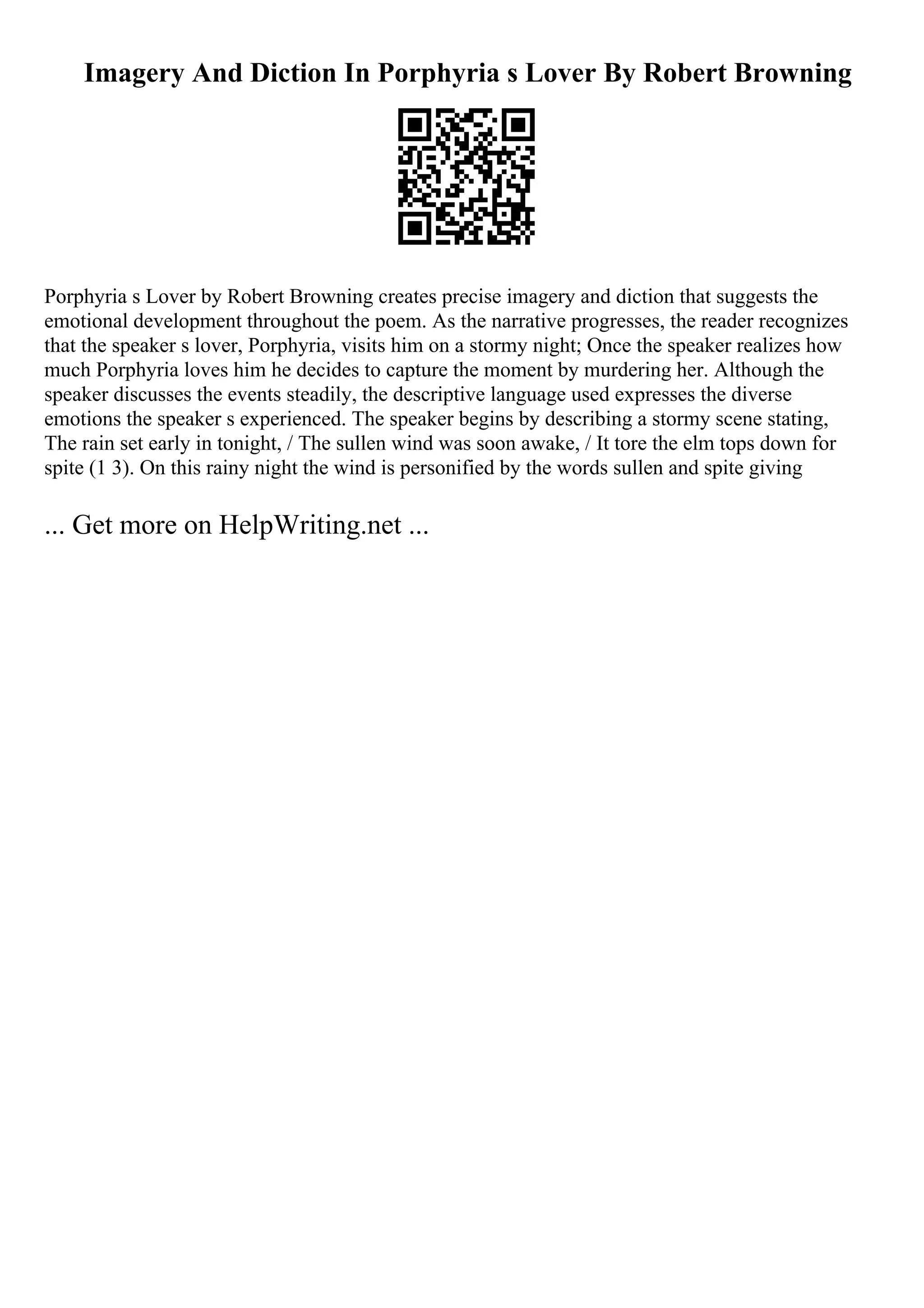 Imagery And Diction In Porphyria s Lover By Robert Browning
Porphyria s Lover by Robert Browning creates precise imagery and diction that suggests the
emotional development throughout the poem. As the narrative progresses, the reader recognizes
that the speaker s lover, Porphyria, visits him on a stormy night; Once the speaker realizes how
much Porphyria loves him he decides to capture the moment by murdering her. Although the
speaker discusses the events steadily, the descriptive language used expresses the diverse
emotions the speaker s experienced. The speaker begins by describing a stormy scene stating,
The rain set early in tonight, / The sullen wind was soon awake, / It tore the elm tops down for
spite (1 3). On this rainy night the wind is personified by the words sullen and spite giving
... Get more on HelpWriting.net ...
 