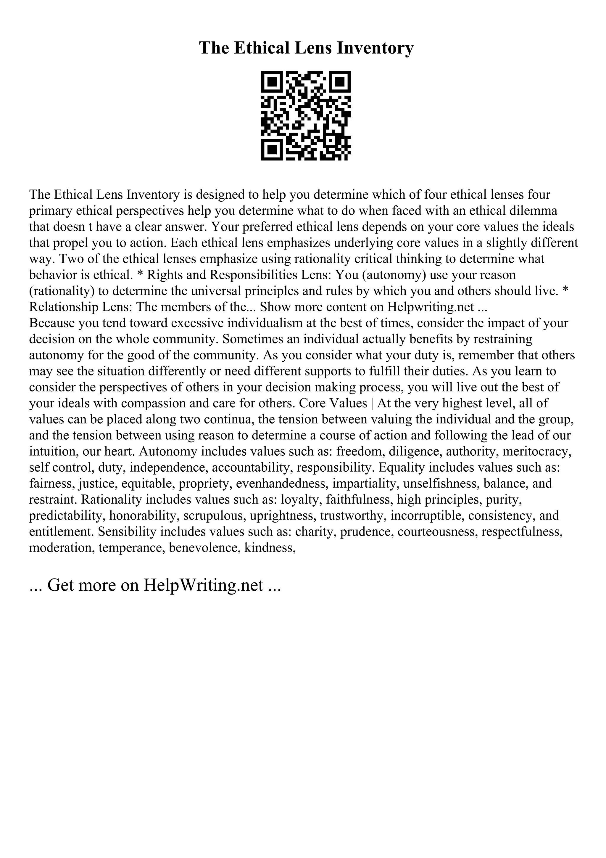 The Ethical Lens Inventory
The Ethical Lens Inventory is designed to help you determine which of four ethical lenses four
primary ethical perspectives help you determine what to do when faced with an ethical dilemma
that doesn t have a clear answer. Your preferred ethical lens depends on your core values the ideals
that propel you to action. Each ethical lens emphasizes underlying core values in a slightly different
way. Two of the ethical lenses emphasize using rationality critical thinking to determine what
behavior is ethical. * Rights and Responsibilities Lens: You (autonomy) use your reason
(rationality) to determine the universal principles and rules by which you and others should live. *
Relationship Lens: The members of the... Show more content on Helpwriting.net ...
Because you tend toward excessive individualism at the best of times, consider the impact of your
decision on the whole community. Sometimes an individual actually benefits by restraining
autonomy for the good of the community. As you consider what your duty is, remember that others
may see the situation differently or need different supports to fulfill their duties. As you learn to
consider the perspectives of others in your decision making process, you will live out the best of
your ideals with compassion and care for others. Core Values | At the very highest level, all of
values can be placed along two continua, the tension between valuing the individual and the group,
and the tension between using reason to determine a course of action and following the lead of our
intuition, our heart. Autonomy includes values such as: freedom, diligence, authority, meritocracy,
self control, duty, independence, accountability, responsibility. Equality includes values such as:
fairness, justice, equitable, propriety, evenhandedness, impartiality, unselfishness, balance, and
restraint. Rationality includes values such as: loyalty, faithfulness, high principles, purity,
predictability, honorability, scrupulous, uprightness, trustworthy, incorruptible, consistency, and
entitlement. Sensibility includes values such as: charity, prudence, courteousness, respectfulness,
moderation, temperance, benevolence, kindness,
... Get more on HelpWriting.net ...
 