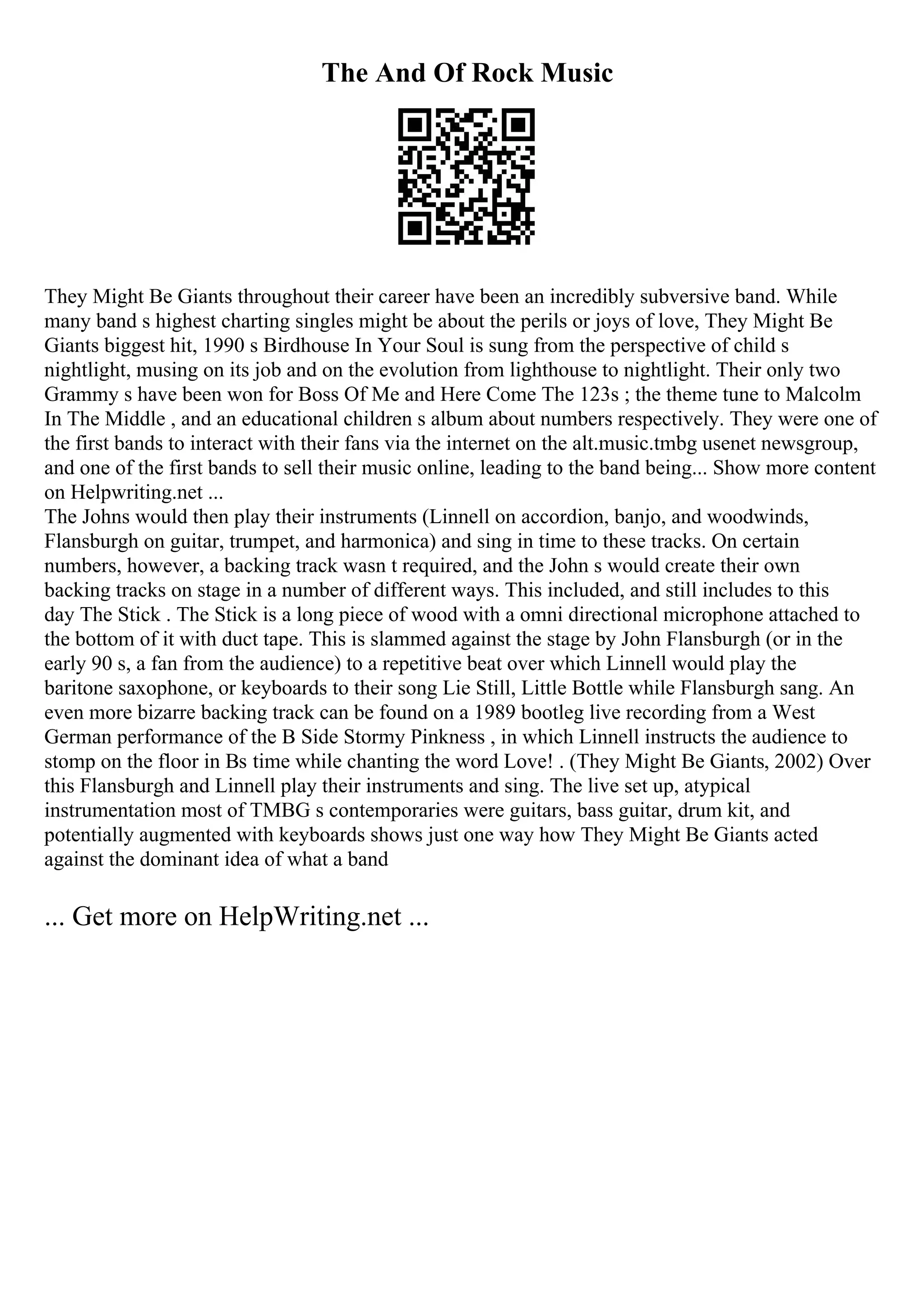 The And Of Rock Music
They Might Be Giants throughout their career have been an incredibly subversive band. While
many band s highest charting singles might be about the perils or joys of love, They Might Be
Giants biggest hit, 1990 s Birdhouse In Your Soul is sung from the perspective of child s
nightlight, musing on its job and on the evolution from lighthouse to nightlight. Their only two
Grammy s have been won for Boss Of Me and Here Come The 123s ; the theme tune to Malcolm
In The Middle , and an educational children s album about numbers respectively. They were one of
the first bands to interact with their fans via the internet on the alt.music.tmbg usenet newsgroup,
and one of the first bands to sell their music online, leading to the band being... Show more content
on Helpwriting.net ...
The Johns would then play their instruments (Linnell on accordion, banjo, and woodwinds,
Flansburgh on guitar, trumpet, and harmonica) and sing in time to these tracks. On certain
numbers, however, a backing track wasn t required, and the John s would create their own
backing tracks on stage in a number of different ways. This included, and still includes to this
day The Stick . The Stick is a long piece of wood with a omni directional microphone attached to
the bottom of it with duct tape. This is slammed against the stage by John Flansburgh (or in the
early 90 s, a fan from the audience) to a repetitive beat over which Linnell would play the
baritone saxophone, or keyboards to their song Lie Still, Little Bottle while Flansburgh sang. An
even more bizarre backing track can be found on a 1989 bootleg live recording from a West
German performance of the B Side Stormy Pinkness , in which Linnell instructs the audience to
stomp on the floor in Вѕ time while chanting the word Love! . (They Might Be Giants, 2002) Over
this Flansburgh and Linnell play their instruments and sing. The live set up, atypical
instrumentation most of TMBG s contemporaries were guitars, bass guitar, drum kit, and
potentially augmented with keyboards shows just one way how They Might Be Giants acted
against the dominant idea of what a band
... Get more on HelpWriting.net ...
 