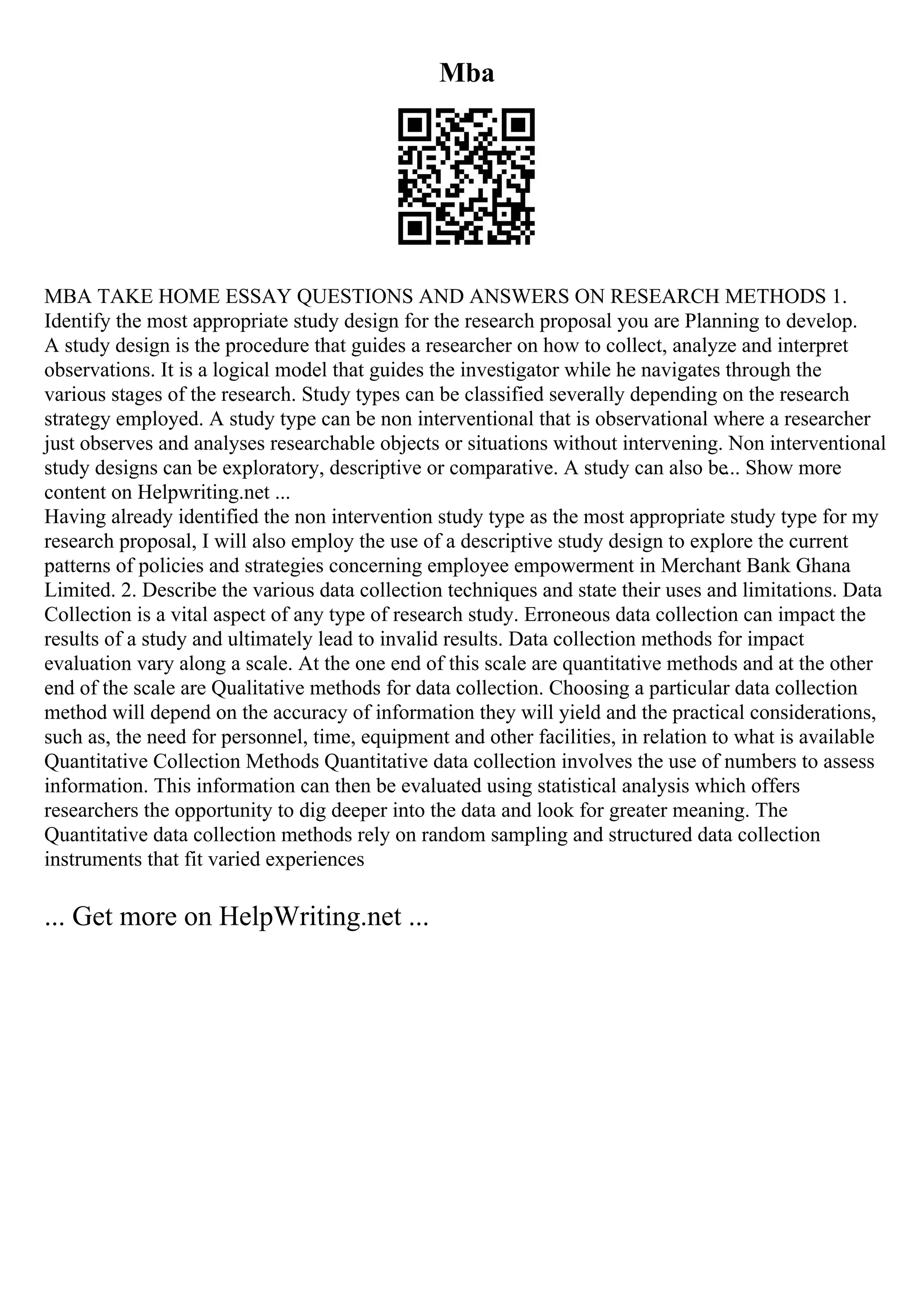 Mba
MBA TAKE HOME ESSAY QUESTIONS AND ANSWERS ON RESEARCH METHODS 1.
Identify the most appropriate study design for the research proposal you are Planning to develop.
A study design is the procedure that guides a researcher on how to collect, analyze and interpret
observations. It is a logical model that guides the investigator while he navigates through the
various stages of the research. Study types can be classified severally depending on the research
strategy employed. A study type can be non interventional that is observational where a researcher
just observes and analyses researchable objects or situations without intervening. Non interventional
study designs can be exploratory, descriptive or comparative. A study can also be... Show more
content on Helpwriting.net ...
Having already identified the non intervention study type as the most appropriate study type for my
research proposal, I will also employ the use of a descriptive study design to explore the current
patterns of policies and strategies concerning employee empowerment in Merchant Bank Ghana
Limited. 2. Describe the various data collection techniques and state their uses and limitations. Data
Collection is a vital aspect of any type of research study. Erroneous data collection can impact the
results of a study and ultimately lead to invalid results. Data collection methods for impact
evaluation vary along a scale. At the one end of this scale are quantitative methods and at the other
end of the scale are Qualitative methods for data collection. Choosing a particular data collection
method will depend on the accuracy of information they will yield and the practical considerations,
such as, the need for personnel, time, equipment and other facilities, in relation to what is available
Quantitative Collection Methods Quantitative data collection involves the use of numbers to assess
information. This information can then be evaluated using statistical analysis which offers
researchers the opportunity to dig deeper into the data and look for greater meaning. The
Quantitative data collection methods rely on random sampling and structured data collection
instruments that fit varied experiences
... Get more on HelpWriting.net ...
 