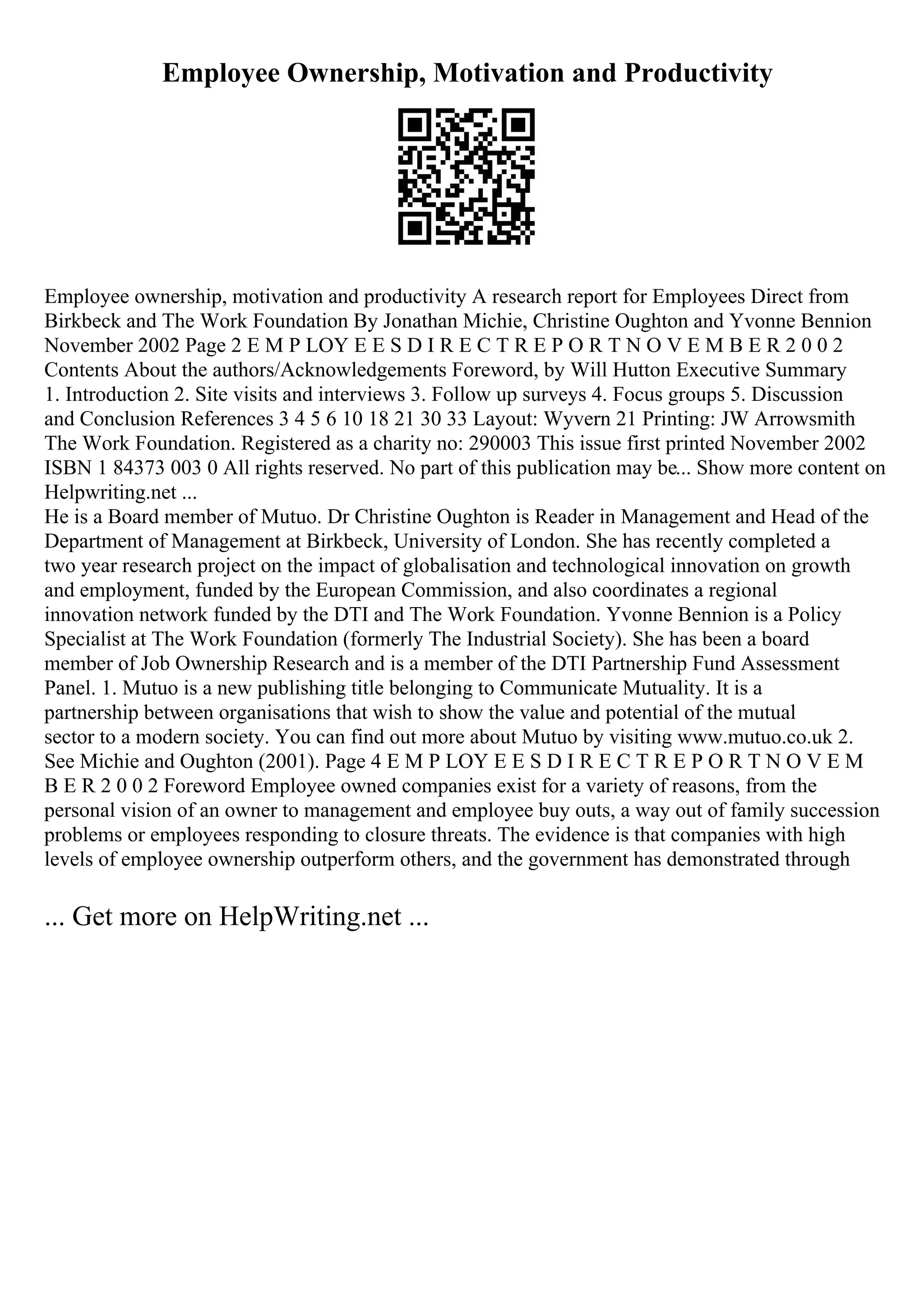 Employee Ownership, Motivation and Productivity
Employee ownership, motivation and productivity A research report for Employees Direct from
Birkbeck and The Work Foundation By Jonathan Michie, Christine Oughton and Yvonne Bennion
November 2002 Page 2 E M P LOY E E S D I R E C T R E P O R T N O V E M B E R 2 0 0 2
Contents About the authors/Acknowledgements Foreword, by Will Hutton Executive Summary
1. Introduction 2. Site visits and interviews 3. Follow up surveys 4. Focus groups 5. Discussion
and Conclusion References 3 4 5 6 10 18 21 30 33 Layout: Wyvern 21 Printing: JW Arrowsmith
The Work Foundation. Registered as a charity no: 290003 This issue first printed November 2002
ISBN 1 84373 003 0 All rights reserved. No part of this publication may be... Show more content on
Helpwriting.net ...
He is a Board member of Mutuo. Dr Christine Oughton is Reader in Management and Head of the
Department of Management at Birkbeck, University of London. She has recently completed a
two year research project on the impact of globalisation and technological innovation on growth
and employment, funded by the European Commission, and also coordinates a regional
innovation network funded by the DTI and The Work Foundation. Yvonne Bennion is a Policy
Specialist at The Work Foundation (formerly The Industrial Society). She has been a board
member of Job Ownership Research and is a member of the DTI Partnership Fund Assessment
Panel. 1. Mutuo is a new publishing title belonging to Communicate Mutuality. It is a
partnership between organisations that wish to show the value and potential of the mutual
sector to a modern society. You can find out more about Mutuo by visiting www.mutuo.co.uk 2.
See Michie and Oughton (2001). Page 4 E M P LOY E E S D I R E C T R E P O R T N O V E M
B E R 2 0 0 2 Foreword Employee owned companies exist for a variety of reasons, from the
personal vision of an owner to management and employee buy outs, a way out of family succession
problems or employees responding to closure threats. The evidence is that companies with high
levels of employee ownership outperform others, and the government has demonstrated through
... Get more on HelpWriting.net ...
 