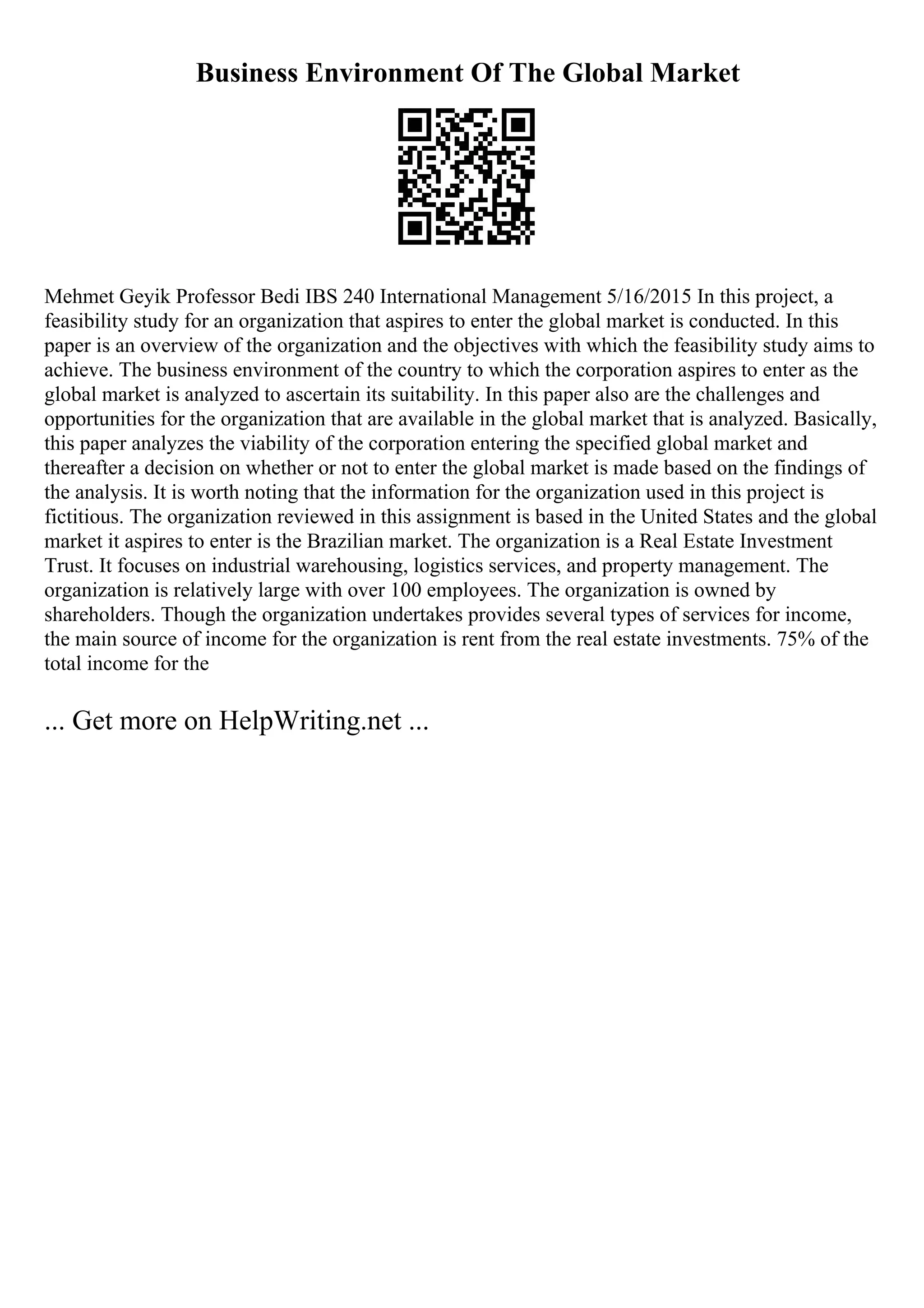 Business Environment Of The Global Market
Mehmet Geyik Professor Bedi IBS 240 International Management 5/16/2015 In this project, a
feasibility study for an organization that aspires to enter the global market is conducted. In this
paper is an overview of the organization and the objectives with which the feasibility study aims to
achieve. The business environment of the country to which the corporation aspires to enter as the
global market is analyzed to ascertain its suitability. In this paper also are the challenges and
opportunities for the organization that are available in the global market that is analyzed. Basically,
this paper analyzes the viability of the corporation entering the specified global market and
thereafter a decision on whether or not to enter the global market is made based on the findings of
the analysis. It is worth noting that the information for the organization used in this project is
fictitious. The organization reviewed in this assignment is based in the United States and the global
market it aspires to enter is the Brazilian market. The organization is a Real Estate Investment
Trust. It focuses on industrial warehousing, logistics services, and property management. The
organization is relatively large with over 100 employees. The organization is owned by
shareholders. Though the organization undertakes provides several types of services for income,
the main source of income for the organization is rent from the real estate investments. 75% of the
total income for the
... Get more on HelpWriting.net ...
 