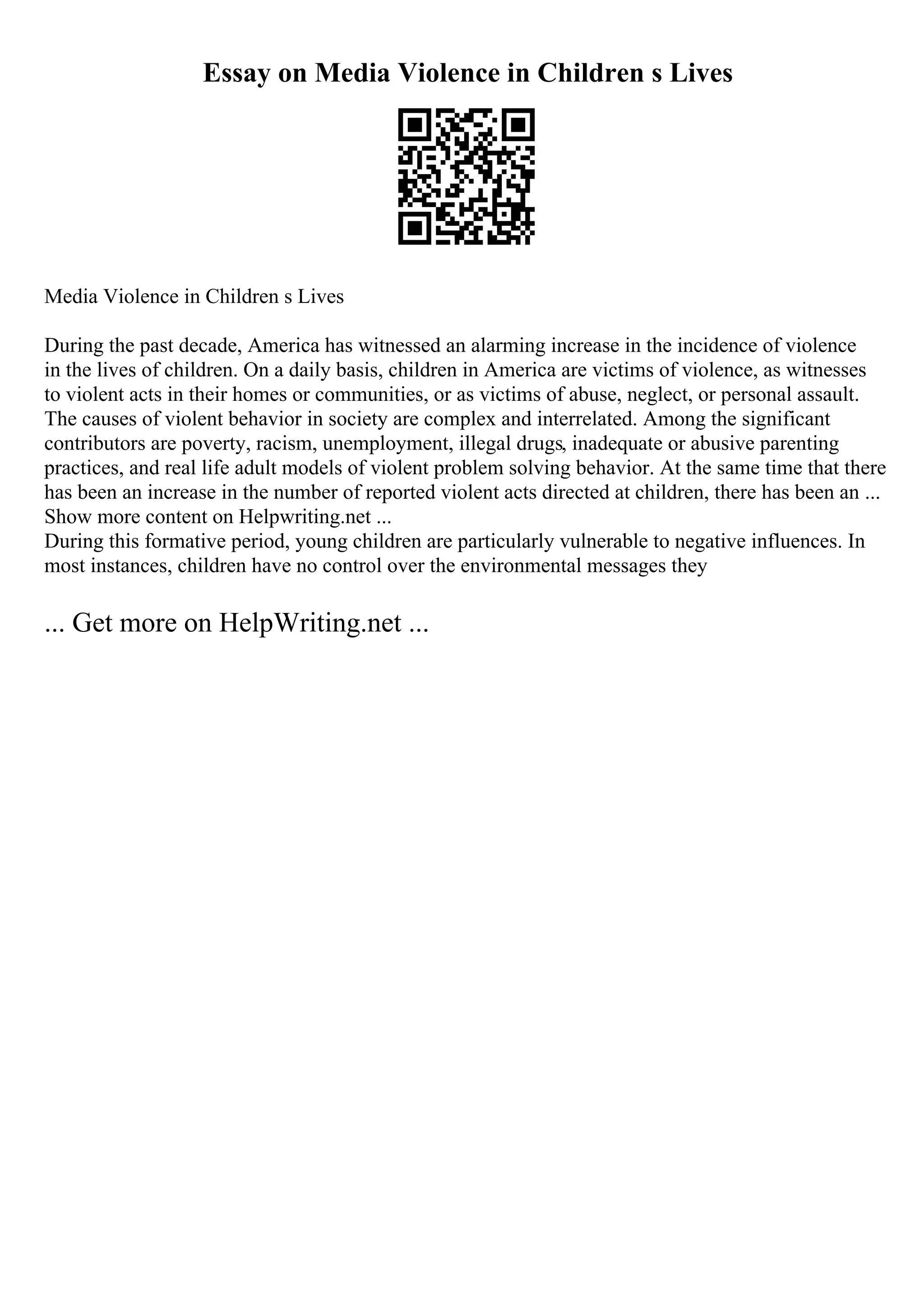 Essay on Media Violence in Children s Lives
Media Violence in Children s Lives
During the past decade, America has witnessed an alarming increase in the incidence of violence
in the lives of children. On a daily basis, children in America are victims of violence, as witnesses
to violent acts in their homes or communities, or as victims of abuse, neglect, or personal assault.
The causes of violent behavior in society are complex and interrelated. Among the significant
contributors are poverty, racism, unemployment, illegal drugs, inadequate or abusive parenting
practices, and real life adult models of violent problem solving behavior. At the same time that there
has been an increase in the number of reported violent acts directed at children, there has been an ...
Show more content on Helpwriting.net ...
During this formative period, young children are particularly vulnerable to negative influences. In
most instances, children have no control over the environmental messages they
... Get more on HelpWriting.net ...
 