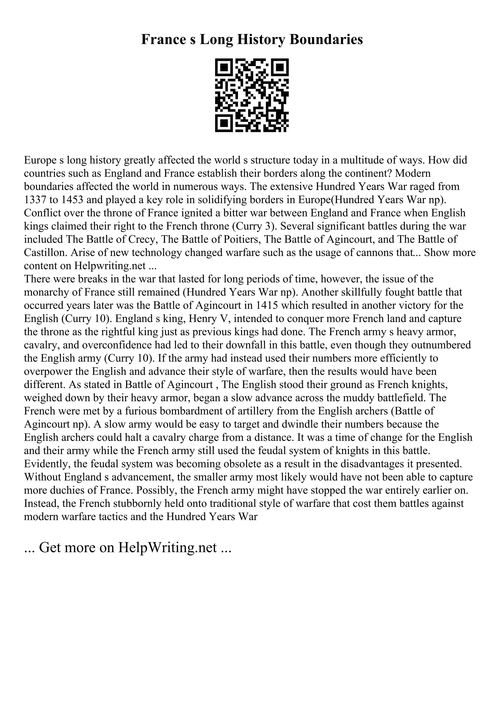 France s Long History Boundaries
Europe s long history greatly affected the world s structure today in a multitude of ways. How did
countries such as England and France establish their borders along the continent? Modern
boundaries affected the world in numerous ways. The extensive Hundred Years War raged from
1337 to 1453 and played a key role in solidifying borders in Europe(Hundred Years War np).
Conflict over the throne of France ignited a bitter war between England and France when English
kings claimed their right to the French throne (Curry 3). Several significant battles during the war
included The Battle of Crecy, The Battle of Poitiers, The Battle of Agincourt, and The Battle of
Castillon. Arise of new technology changed warfare such as the usage of cannons that... Show more
content on Helpwriting.net ...
There were breaks in the war that lasted for long periods of time, however, the issue of the
monarchy of France still remained (Hundred Years War np). Another skillfully fought battle that
occurred years later was the Battle of Agincourt in 1415 which resulted in another victory for the
English (Curry 10). England s king, Henry V, intended to conquer more French land and capture
the throne as the rightful king just as previous kings had done. The French army s heavy armor,
cavalry, and overconfidence had led to their downfall in this battle, even though they outnumbered
the English army (Curry 10). If the army had instead used their numbers more efficiently to
overpower the English and advance their style of warfare, then the results would have been
different. As stated in Battle of Agincourt , The English stood their ground as French knights,
weighed down by their heavy armor, began a slow advance across the muddy battlefield. The
French were met by a furious bombardment of artillery from the English archers (Battle of
Agincourt np). A slow army would be easy to target and dwindle their numbers because the
English archers could halt a cavalry charge from a distance. It was a time of change for the English
and their army while the French army still used the feudal system of knights in this battle.
Evidently, the feudal system was becoming obsolete as a result in the disadvantages it presented.
Without England s advancement, the smaller army most likely would have not been able to capture
more duchies of France. Possibly, the French army might have stopped the war entirely earlier on.
Instead, the French stubbornly held onto traditional style of warfare that cost them battles against
modern warfare tactics and the Hundred Years War
... Get more on HelpWriting.net ...
 