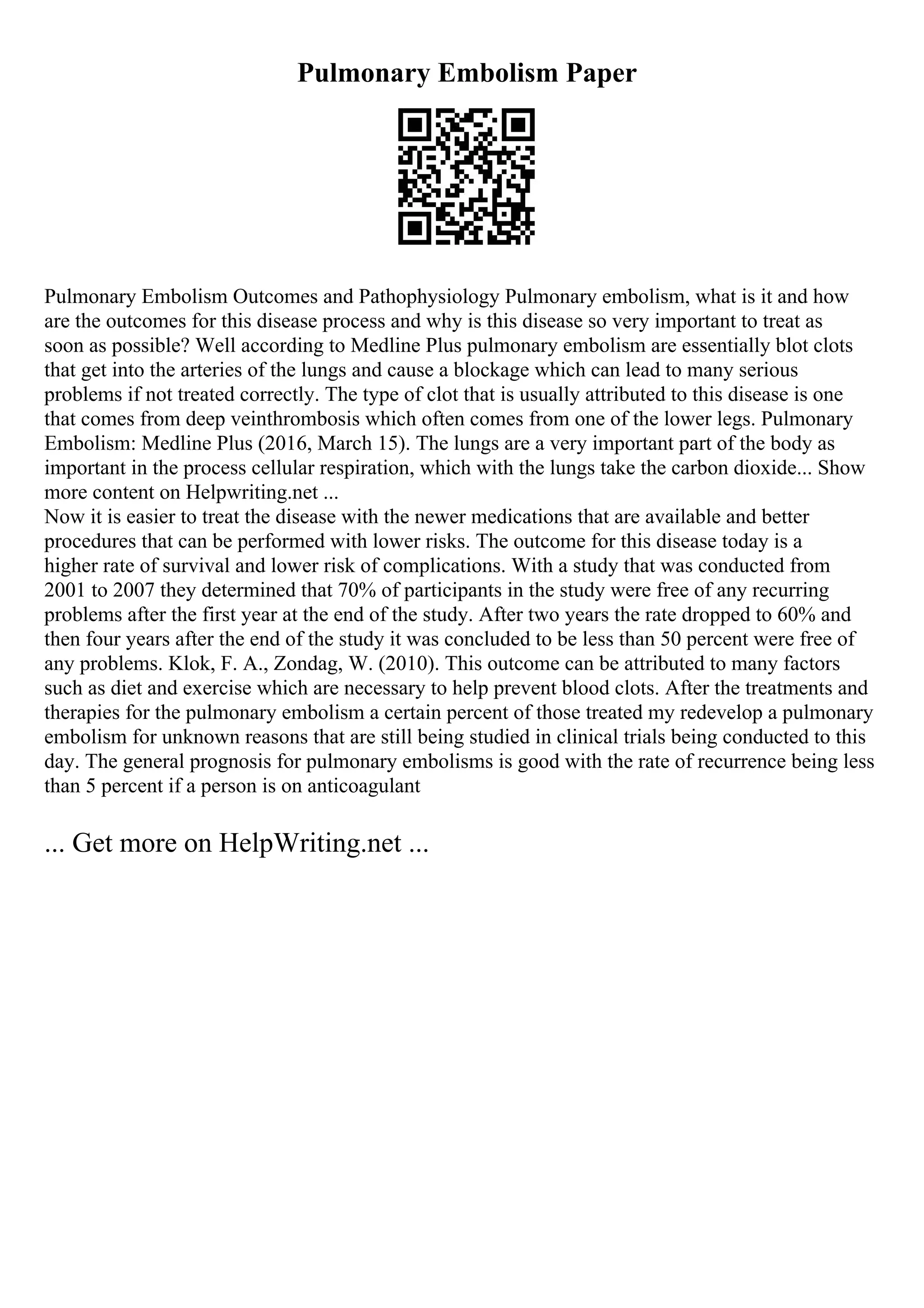 Pulmonary Embolism Paper
Pulmonary Embolism Outcomes and Pathophysiology Pulmonary embolism, what is it and how
are the outcomes for this disease process and why is this disease so very important to treat as
soon as possible? Well according to Medline Plus pulmonary embolism are essentially blot clots
that get into the arteries of the lungs and cause a blockage which can lead to many serious
problems if not treated correctly. The type of clot that is usually attributed to this disease is one
that comes from deep veinthrombosis which often comes from one of the lower legs. Pulmonary
Embolism: Medline Plus (2016, March 15). The lungs are a very important part of the body as
important in the process cellular respiration, which with the lungs take the carbon dioxide... Show
more content on Helpwriting.net ...
Now it is easier to treat the disease with the newer medications that are available and better
procedures that can be performed with lower risks. The outcome for this disease today is a
higher rate of survival and lower risk of complications. With a study that was conducted from
2001 to 2007 they determined that 70% of participants in the study were free of any recurring
problems after the first year at the end of the study. After two years the rate dropped to 60% and
then four years after the end of the study it was concluded to be less than 50 percent were free of
any problems. Klok, F. A., Zondag, W. (2010). This outcome can be attributed to many factors
such as diet and exercise which are necessary to help prevent blood clots. After the treatments and
therapies for the pulmonary embolism a certain percent of those treated my redevelop a pulmonary
embolism for unknown reasons that are still being studied in clinical trials being conducted to this
day. The general prognosis for pulmonary embolisms is good with the rate of recurrence being less
than 5 percent if a person is on anticoagulant
... Get more on HelpWriting.net ...
 