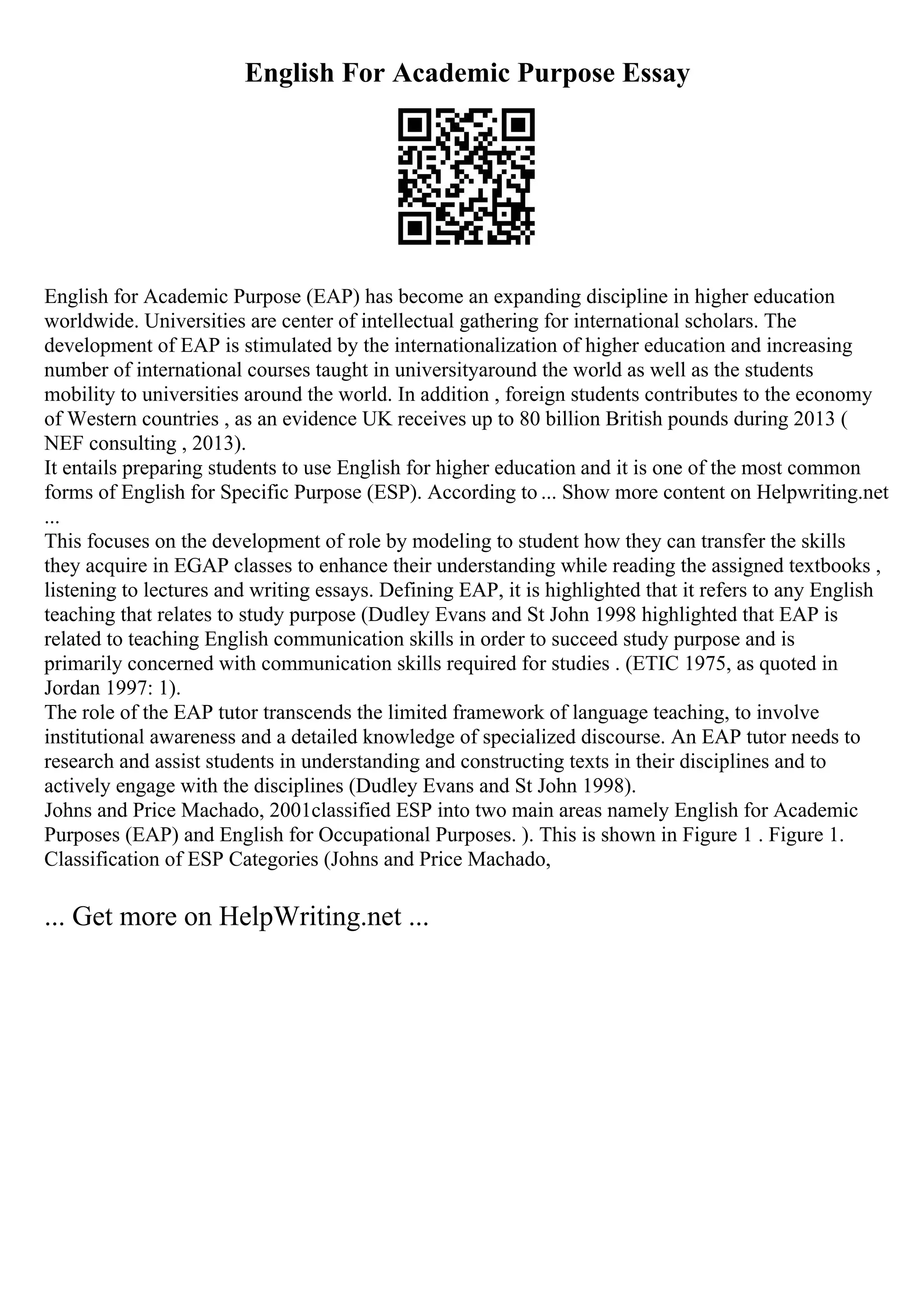 English For Academic Purpose Essay
English for Academic Purpose (EAP) has become an expanding discipline in higher education
worldwide. Universities are center of intellectual gathering for international scholars. The
development of EAP is stimulated by the internationalization of higher education and increasing
number of international courses taught in universityaround the world as well as the students
mobility to universities around the world. In addition , foreign students contributes to the economy
of Western countries , as an evidence UK receives up to 80 billion British pounds during 2013 (
NEF consulting , 2013).
It entails preparing students to use English for higher education and it is one of the most common
forms of English for Specific Purpose (ESP). According to ... Show more content on Helpwriting.net
...
This focuses on the development of role by modeling to student how they can transfer the skills
they acquire in EGAP classes to enhance their understanding while reading the assigned textbooks ,
listening to lectures and writing essays. Defining EAP, it is highlighted that it refers to any English
teaching that relates to study purpose (Dudley Evans and St John 1998 highlighted that EAP is
related to teaching English communication skills in order to succeed study purpose and is
primarily concerned with communication skills required for studies . (ETIC 1975, as quoted in
Jordan 1997: 1).
The role of the EAP tutor transcends the limited framework of language teaching, to involve
institutional awareness and a detailed knowledge of specialized discourse. An EAP tutor needs to
research and assist students in understanding and constructing texts in their disciplines and to
actively engage with the disciplines (Dudley Evans and St John 1998).
Johns and Price Machado, 2001classified ESP into two main areas namely English for Academic
Purposes (EAP) and English for Occupational Purposes. ). This is shown in Figure 1 . Figure 1.
Classification of ESP Categories (Johns and Price Machado,
... Get more on HelpWriting.net ...
 