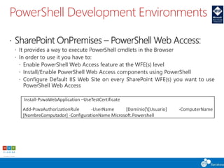 PowerShell Development Environments
 SharePoint OnPremises – PowerShell Web Access:
 It provides a way to execute PowerShell cmdlets in the Browser
 In order to use it you have to:
 Enable PowerShell Web Access feature at the WFE(s) level
 Install/Enable PowerShell Web Access components using PowerShell
 Configure Default IIS Web Site on every SharePoint WFE(s) you want to use
PowerShell Web Access
Install-PswaWebApplication –UseTestCertificate
Add-PswaAuthorizationRule -UserName [Dominio][Usuario] -ComputerName
[NombreComputador] -ConfigurationName Microsoft.Powershell
 