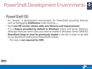 PowerShell Development Environments
 PowerShell ISE:
 It’s “almost” a development environment for PowerShell providing features
such as Debugging Intellisense Code Coloring …
 Each new ISE version release adds new features and improvements
 It is a feature provided by default in Windows (Client and Server Editions),
although there are some cases you need to enable it (Windows Server 2008 R2)
 SharePoint Snap-In must be previously loaded in the ISE in order to be able
to use SharePoint OnPremises PowerShell cmdelts
 This step is not required for SPO
 