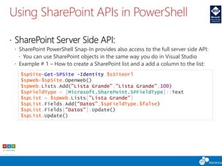 Using SharePoint APIs in PowerShell
 SharePoint Server Side API:
 SharePoint PowerShell Snap-In provides also access to the full server side API:
 You can use SharePoint objects in the same way you do in Visual Studio
 Example # 1 – How to create a SharePoint list and a add a column to the list:
$spSite=Get-SPSite -Identity $sSiteUrl
$spWeb=$spSite.OpenWeb()
$spWeb.Lists.Add("Lista Grande","Lista Grande",100)
$spFieldType = [Microsoft.SharePoint.SPFieldType]::Text
$spList = $spWeb.Lists["Lista Grande"]
$spList.Fields.Add(“Datos”,$spFieldType,$false)
$spList.Fields["Datos"].Update()
$spList.Update()
 