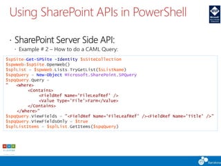 Using SharePoint APIs in PowerShell
 SharePoint Server Side API:
 Example # 2 – How to do a CAML Query:
$spSite=Get-SPSite -Identity $sSiteCollection
$spwWeb=$spSite.OpenWeb()
$splList = $spwWeb.Lists.TryGetList($sListName)
$spqQuery = New-Object Microsoft.SharePoint.SPQuery
$spqQuery.Query =
" <Where>
<Contains>
<FieldRef Name='FileLeafRef' />
<Value Type='File'>Farm</Value>
</Contains>
</Where>"
$spqQuery.ViewFields = "<FieldRef Name='FileLeafRef' /><FieldRef Name='Title' />"
$spqQuery.ViewFieldsOnly = $true
$splListItems = $splList.GetItems($spqQuery)
 