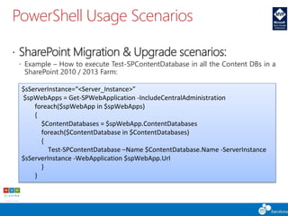 PowerShell Usage Scenarios
 SharePoint Migration & Upgrade scenarios:
 Example – How to execute Test-SPContentDatabase in all the Content DBs in a
SharePoint 2010 / 2013 Farm:
$sServerInstance=“<Server_Instance>”
$spWebApps = Get-SPWebApplication -IncludeCentralAdministration
foreach($spWebApp in $spWebApps)
{
$ContentDatabases = $spWebApp.ContentDatabases
foreach($ContentDatabase in $ContentDatabases)
{
Test-SPContentDatabase –Name $ContentDatabase.Name -ServerInstance
$sServerInstance -WebApplication $spWebApp.Url
}
}
 