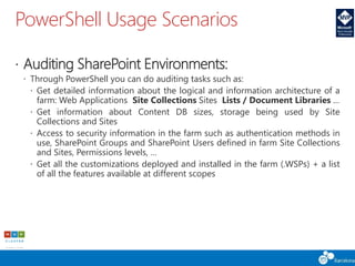 PowerShell Usage Scenarios
 Auditing SharePoint Environments:
 Through PowerShell you can do auditing tasks such as:
 Get detailed information about the logical and information architecture of a
farm: Web Applications Site Collections Sites Lists / Document Libraries …
 Get information about Content DB sizes, storage being used by Site
Collections and Sites
 Access to security information in the farm such as authentication methods in
use, SharePoint Groups and SharePoint Users defined in farm Site Collections
and Sites, Permissions levels, …
 Get all the customizations deployed and installed in the farm (.WSPs) + a list
of all the features available at different scopes
 