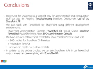 Conclusions
 PowerShell for SharePoint is a tool not only for administration and configuration
stuff but also for Auditing Troubleshooting Solutions Deployment Use of the
SharePoint API
 We can work with PowerShell for SharePoint using different development
environments:
 SharePoint Administration Console PowerShell ISE Visual Studio Windows
PowerShell PowerShell Web Acces SPO Administration Console
 We have a bunch of PowerShell cmdlets for SharePoint OnPremises and SPO
 > 800 cmdlets for SharePoint OnPremises
 > 40 cmdlets for SPO
 …and we can create our custom cmdlets
 In addition to the default cmdlets, we can use SharePoint APIs in our PowerShell
scripts…so we can do everything with PowerShell 
 
