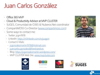 Juan Carlos González
 Office 365 MVP
 Cloud & Productivity Advisor at MVP CLUSTER
 SUGES, Comunidad de O365 & Nuberos.Net coordinator
 CompartiMOSS Co-Director (www.compartimoss.com)
 Some ways to contact me:
 Twitter: jcgm1978
 LinkedIn: https://nl.linkedin.com/in/juagon
 Contact E-Mails:
 jcgonzalezmartin1978@Hotmail.com
 juancarlos.gonzalez@fiveshareit.es
 Blog: https://jcgonzalezmartin.wordpress.com/
 MVP CLUSTER Web Site: www.mvpcluster.com
 