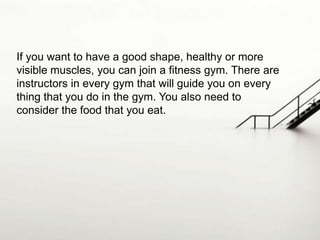 If you want to have a good shape, healthy or more
visible muscles, you can join a fitness gym. There are
instructors in every gym that will guide you on every
thing that you do in the gym. You also need to
consider the food that you eat.

 