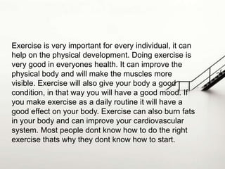 Exercise is very important for every individual, it can
help on the physical development. Doing exercise is
very good in everyones health. It can improve the
physical body and will make the muscles more
visible. Exercise will also give your body a good
condition, in that way you will have a good mood. If
you make exercise as a daily routine it will have a
good effect on your body. Exercise can also burn fats
in your body and can improve your cardiovascular
system. Most people dont know how to do the right
exercise thats why they dont know how to start.

 