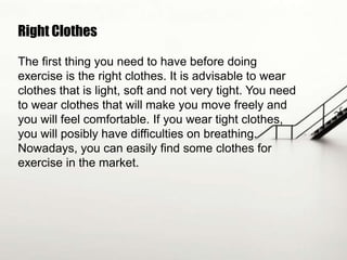 Right Clothes
The first thing you need to have before doing
exercise is the right clothes. It is advisable to wear
clothes that is light, soft and not very tight. You need
to wear clothes that will make you move freely and
you will feel comfortable. If you wear tight clothes,
you will posibly have difficulties on breathing.
Nowadays, you can easily find some clothes for
exercise in the market.

 