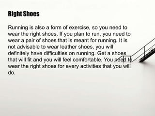 Right Shoes
Running is also a form of exercise, so you need to
wear the right shoes. If you plan to run, you need to
wear a pair of shoes that is meant for running. It is
not advisable to wear leather shoes, you will
definitely have difficulties on running. Get a shoes
that will fit and you will feel comfortable. You need to
wear the right shoes for every activities that you will
do.

 