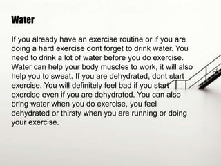 Water
If you already have an exercise routine or if you are
doing a hard exercise dont forget to drink water. You
need to drink a lot of water before you do exercise.
Water can help your body muscles to work, it will also
help you to sweat. If you are dehydrated, dont start
exercise. You will definitely feel bad if you start
exercise even if you are dehydrated. You can also
bring water when you do exercise, you feel
dehydrated or thirsty when you are running or doing
your exercise.

 