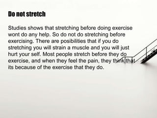 Do not stretch
Studies shows that stretching before doing exercise
wont do any help. So do not do stretching before
exercising. There are posibilities that if you do
stretching you will strain a muscle and you will just
hurt your self. Most people stretch before they do
exercise, and when they feel the pain, they think that
its because of the exercise that they do.

 