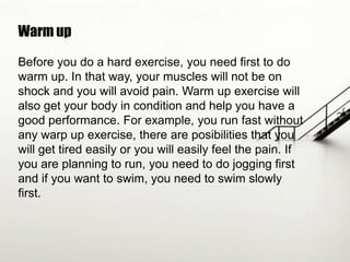 Warm up
Before you do a hard exercise, you need first to do
warm up. In that way, your muscles will not be on
shock and you will avoid pain. Warm up exercise will
also get your body in condition and help you have a
good performance. For example, you run fast without
any warp up exercise, there are posibilities that you
will get tired easily or you will easily feel the pain. If
you are planning to run, you need to do jogging first
and if you want to swim, you need to swim slowly
first.

 
