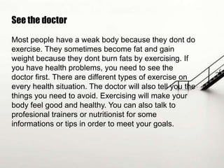 See the doctor
Most people have a weak body because they dont do
exercise. They sometimes become fat and gain
weight because they dont burn fats by exercising. If
you have health problems, you need to see the
doctor first. There are different types of exercise on
every health situation. The doctor will also tell you the
things you need to avoid. Exercising will make your
body feel good and healthy. You can also talk to
profesional trainers or nutritionist for some
informations or tips in order to meet your goals.

 