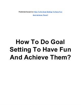Published based on How To Do Goal Setting To Have Fun

                   And Achieve Them?




  How To Do Goal
Setting To Have Fun
And Achieve Them?
 