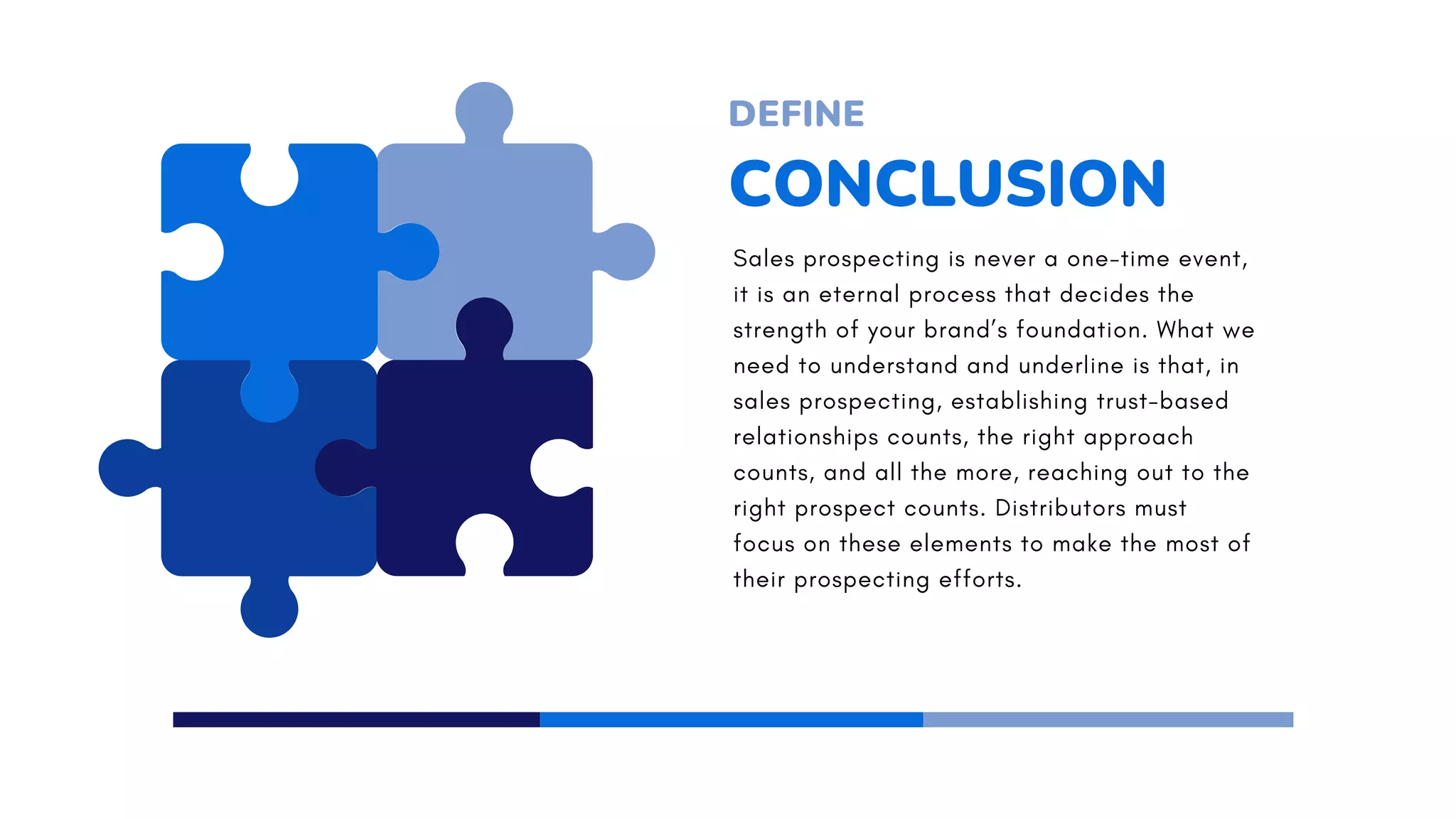 CONCLUSION
DEFINE
Sales prospecting is never a one-time event,
it is an eternal process that decides the
strength of your brand’s foundation. What we
need to understand and underline is that, in
sales prospecting, establishing trust-based
relationships counts, the right approach
counts, and all the more, reaching out to the
right prospect counts. Distributors must
focus on these elements to make the most of
their prospecting efforts.
 