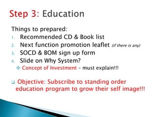 Things to prepared:
1. Recommended CD & Book list
2. Next function promotion leaflet (if there is any)
3. SOCD & BOM sign up form
4. Slide on Why System?
 Concept of Investment – must explain!!!
 Objective: Subscribe to standing order
education program to grow their self image!!!
 
