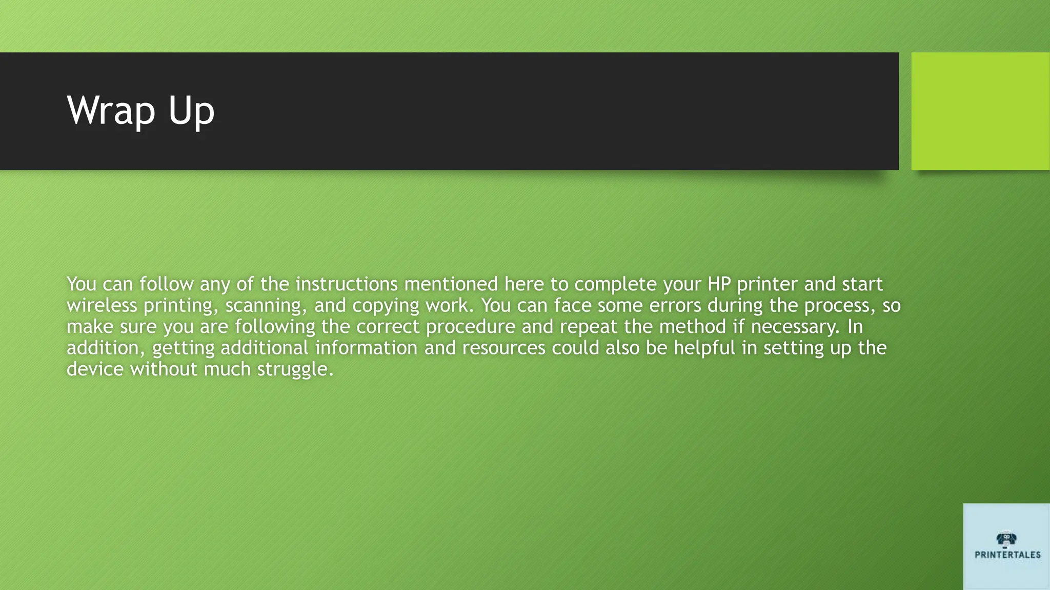 Wrap Up
You can follow any of the instructions mentioned here to complete your HP printer and start
wireless printing, scanning, and copying work. You can face some errors during the process, so
make sure you are following the correct procedure and repeat the method if necessary. In
addition, getting additional information and resources could also be helpful in setting up the
device without much struggle.
 