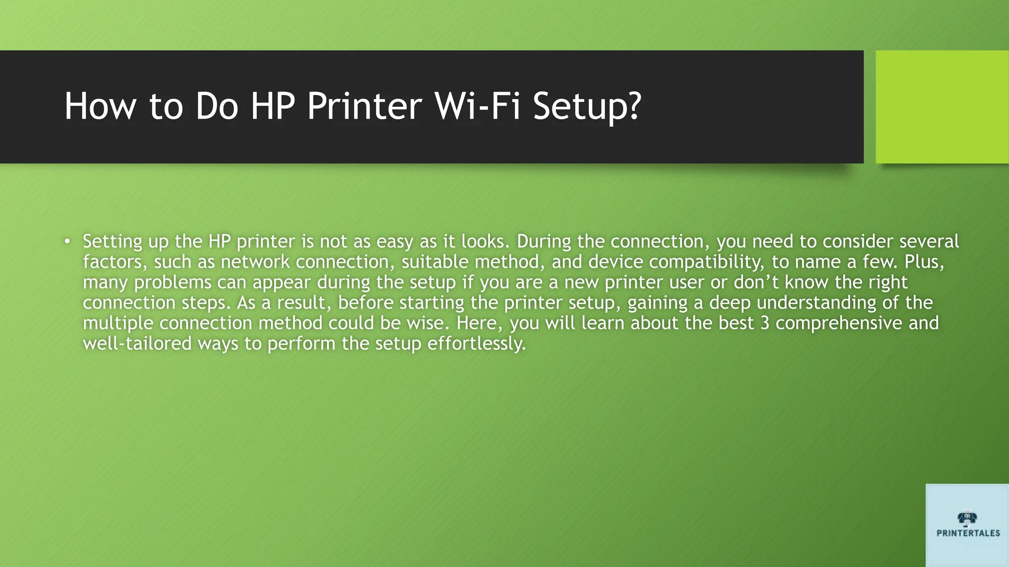 How to Do HP Printer Wi-Fi Setup?
• Setting up the HP printer is not as easy as it looks. During the connection, you need to consider several
factors, such as network connection, suitable method, and device compatibility, to name a few. Plus,
many problems can appear during the setup if you are a new printer user or don’t know the right
connection steps. As a result, before starting the printer setup, gaining a deep understanding of the
multiple connection method could be wise. Here, you will learn about the best 3 comprehensive and
well-tailored ways to perform the setup effortlessly.
 