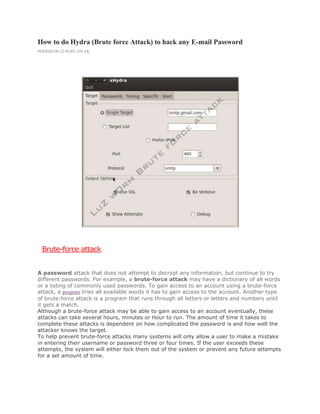 How to do Hydra (Brute force Attack) to hack any E-mail Password
POSTED ON 22:58 BY VIV EK
Brute-force attack
A password attack that does not attempt to decrypt any information, but continue to try
different passwords. For example, a brute-force attack may have a dictionary of all words
or a listing of commonly used passwords. To gain access to an account using a brute-force
attack, a program tries all available words it has to gain access to the account. Another type
of brute-force attack is a program that runs through all letters or letters and numbers until
it gets a match.
Although a brute-force attack may be able to gain access to an account eventually, these
attacks can take several hours, minutes or Hour to run. The amount of time it takes to
complete these attacks is dependent on how complicated the password is and how well the
attacker knows the target.
To help prevent brute-force attacks many systems will only allow a user to make a mistake
in entering their username or password three or four times. If the user exceeds these
attempts, the system will either lock them out of the system or prevent any future attempts
for a set amount of time.
 