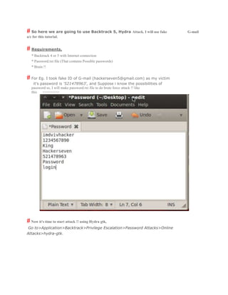# So here we are going to use Backtrack 5, Hydra Attack. I will use fake G-mail
a/c for this tutorial.
# Requirements.
* Backtrack 4 or 5 with Internet connection
* Password.txt file (That contains Possible passwords)
* Brain !!
# For Eg. I took fake ID of G-mail (hackerseven5@gmail.com) as my victim
it's password is '521478963', and Suppose i know the possibilities of
password so, I will make password.txt file to do brute force attack !! like
this >>>>>>>>
#Now it's time to start attack !! using Hydra gtk,
Go to>Application>Backtrack>Privilege Escalation>Password Attacks>Online
Attacks>hydra-gtk.
 